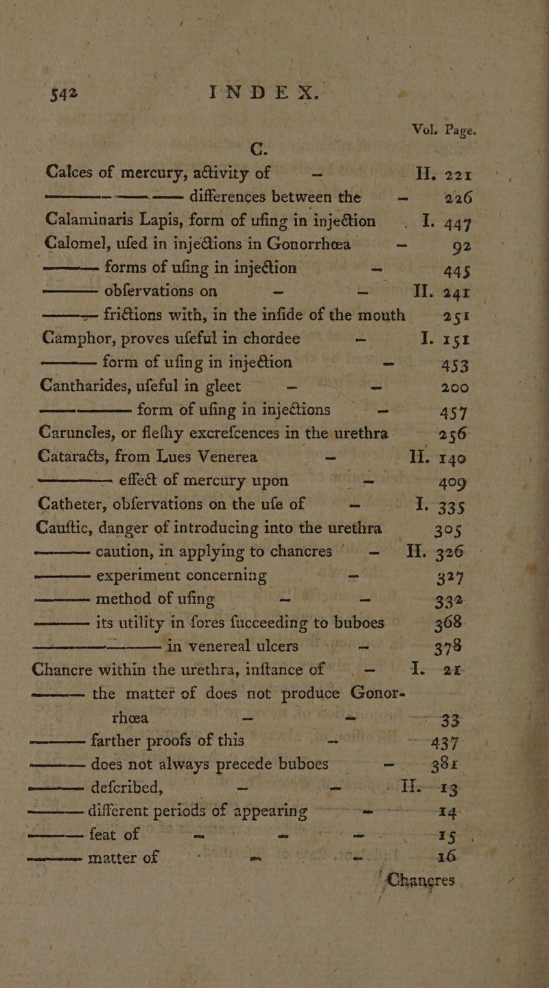 Vol. Page. C. : Calces of mercury, activity of SA Ns Pak —————— differences between the —- 226 Calaminaris Lapis, form of ufing in injeétion . I. 444 Calomel, ufed in injeGions in Gonorrhea = = 92 forms of ufing in injection : os 445 obfervations on ~ aoe + Bay — friftions with, in the infide of the mouth 251 Camphor, proves ufefulin chordee — #£OJ. 1512 form of ufing in injeétion = 453 vedi ufeful in gleet i na 200 form of ufing in injections a 457 Caruncles, or flethy excrefcences in the urethra 256 Cataracts, from Lues Venerea ~ IL 140 effect of mercury upon : —~ 409 Catheter, obfervations on the ufe of - ce eee gh Cauftic, danger of introducing into the urethra 305 caution, in applying to chancres = Ti 326 experiment concerning _ 327 ——— method ofufng =~ = 332. —— its utility j in fores fucceeding to buboes 368. _— in venereal ulcers == = 378 Chancre within the urethra, inftance of =, — : es the matter of does not produce Gonor- rhoea ~ ~ TOE Ne farther proofs of is ETT nares does not always precede bubocs = =~ 38 defcribed, ~ - The -2g different periods fi appearing phere 14 ———- feat of — | a as 15 meen matter Of ms Riel 10 Foy il