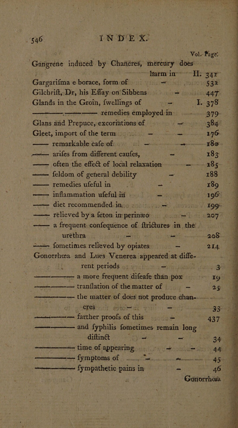 restricts e borace, form:of ~ 53 Gilchrift,,Dr, his Efflay on’ Sibbens S iodo Glands 1 in the Groin, fwellings of vs 378 ee remedies employed i in Glans did Prepuce, excoriationsof = = 8 — » 384 Gleet, import of the term: 9 146 remarkable cafe of: ht). eee aiapaieeeanr EOE — arifes from different caufes, ~ ~ BB Q0) often the effect of local relaxation. — -. 385 —— feldom of general debility gies 188 remedies ufeful in y ba 189 inflammation ufeful in - -_ 196° —— diet recommended. in; » fie A £99 —— rélieved bya feton imperineo = 207° —— aa frequent. ronfegpienee. of ftriGtures: i in thé uréthra =— - 208 ==. fometimes relieved. by opiates a 214: Gonorrhea. and Lues Venerea appeared at diffe~ rent perieds 53 yo.) = Pe —— — a more frequent difeafe than boa 1g ——_——-— tranflation of the matter of s - ——-—-— the matter of does not prone chan-- HOPES) estat ai _ 33 —i—— farther proofs.of this... .= 437 ————— and fyphilis fometimes remain long | . diftinét beh ans mci ———-—-—+ time of appearing. &gt; es ————— fymptoms of 0 ae gg (ens fympathetic pains im +. 46 ea re