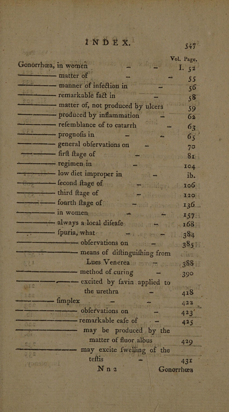 S47 th ? Vol. Page. Gonortheea, i in women | a eh 1 iy a Latter of SON Nee pe i, eee oe ee anneal infe@ion i 1 a _ 56 +. remarkable 272 95 Fonda daca 58 —————. matter of, not produced by ulcers ee Re —— - produced by inflammation leit: 0 ae 62 ~—_— refemblance of to catarrh | - 63 —+—-— prognofis in ~ uses 65° eee general obfervations on si 70 — firtt flage of 3 Sz. regimen, in ee 104. —+-———— low diet improper in —- ib. —--——+— fecond flage of pany 106 —— - third ftage of ie 120, —_——— fourth Sage. of - 136. in women; Ty Terai eri Lee 2 nictin ALWAYS By loeal difeate ~ . 168) ——_—— fpuria, what. me Spescm [1 1g 8y pe SEASON Ua? obfervations on be ectidorns 385% SEE means of diftinguifhing from fy. Key ues Venerea ss 9o— » 388) —————_______— method of curing - 390 or eee pacited. by avin -applicd: to i. a , the urethra Mg ~ | 418 ————-— fimplex . = ~ 42% coe emer obferv PAtLONS OM ety 423 ————__—____- - remarkable cafe.of ,- — 425. i eet may be produced . by the ekg ai « . matter of fluor albus gg Komen MAY eXCite {welling of the x &lt; a | oe: teftis _ | ATE sn