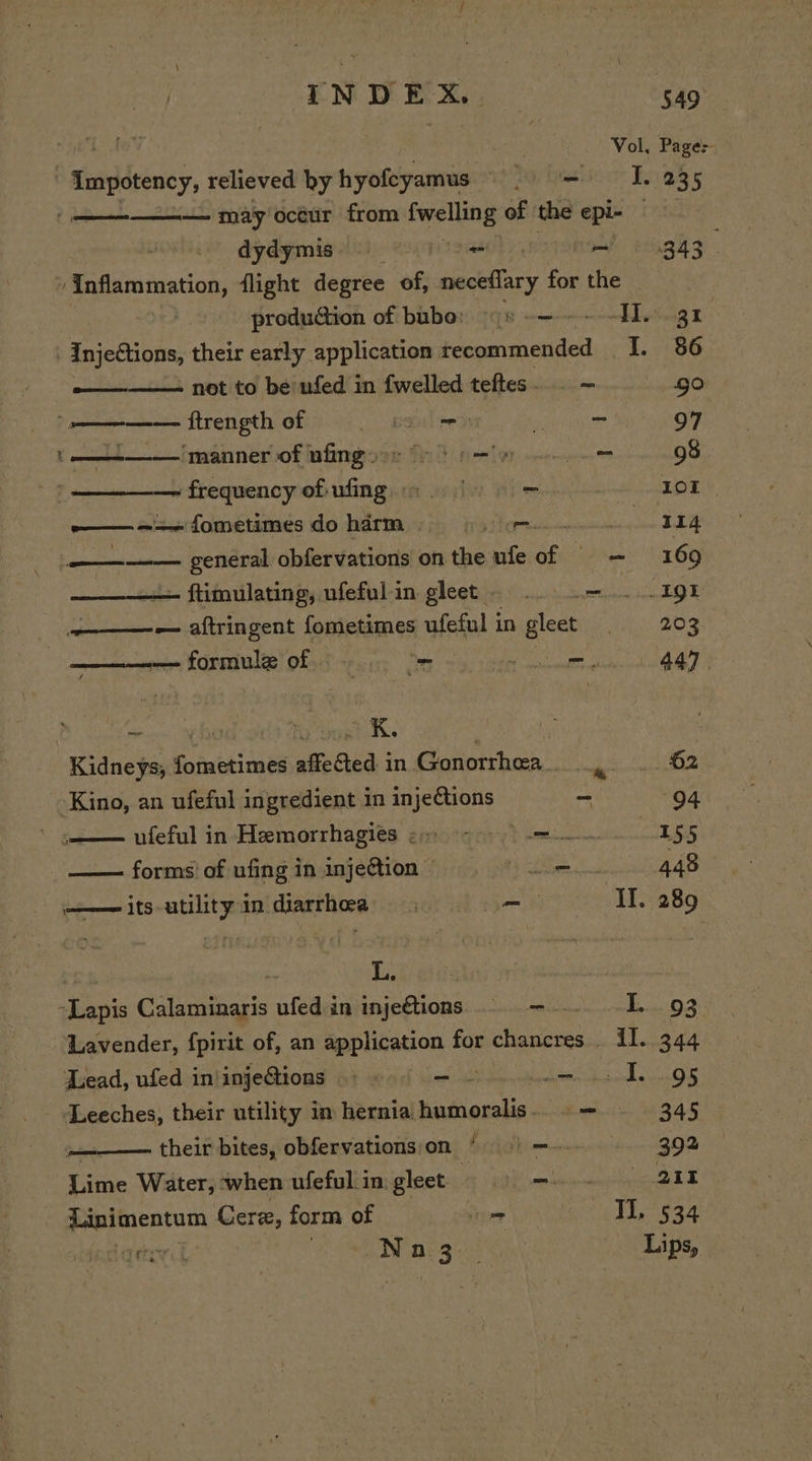 ned toy Vol, Page: Impotency, relieved by hyofcyamus =O. 235 ———.—_ may octur from fwellin g of the epi- | dydymis) gmah i etek enugh 3. 2 ‘Inflammation, flight degree of, neceflary for the produ@ion of bubo: ¢s -— ~~ HI. 31 Injections, their early application tecommended I. 86 ——— net to be ufed in {welled teftes... - go ee ftrength of este Pee 97 ae ‘manner of nfingy os (6 | 6 = 98 — frequency of ufing 9. | 9 = 101 ——.=+~ fometimes do harm PL Wy ana aan a a general obfervations on the ufe of = — 169 - ftimulating, ufefulin gleet ... .—..... 191 ———-— aftringent fometimes ufeful 1 ingleet | 203 ———— formule of = Tse eer y Kidneys, fometimes affected in Gonorrhea... . 62 Kino, an ufeful ingredient in injeCtions ~ 94 ufeful in Hemorrhagies 2) 2) 9) 155 —— forms’ of ufing in injection He il 448 its-utility in diarrhea o— TL. 289 | | Lyf ete: -Lapis Calaminaris ufed in injeftions .. — T..-:93: Lavender, fpirit of, an application for chancres . il. 344 Lead, ufed in'inje@ions eet Sitar OR ak GEN PNNOLS 5 Leeches, their utility in herniahumoralis. .— — 345 their bites, obfervations;on § 9) —-- 392 Lime Water, when ufeful. in gleet | POPE HEI A ap focatom Cere, form of pater Tl. 534 rete san BS Lips,