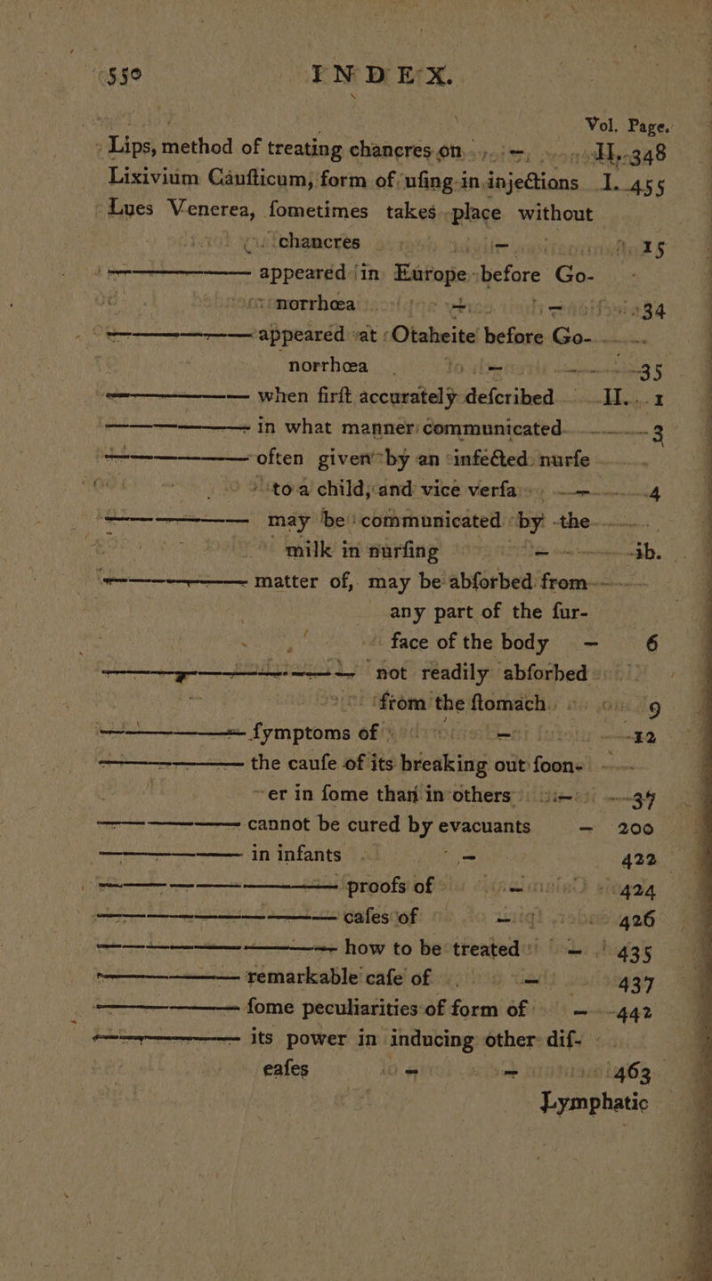 “$50 INDEX. aay eae Vol. Page.: » Lips, method of treating chancres on... —, AL, 3.48 Lixivium Caufticum, form of /ufing in.in injedtions L455 Lues eee fometimes takes place Se Hone /ichameres 9...) iit ridtua Ss: a ee appeared in Europe. efore hy: . tiamorrhoeait.ofctos we: Hn aissiage 8 Be MLR SC sdipeietty vat £ Cltadeiie hefore Gms a a i norrhea_ bo. vite Se 2 m5. — when firft accurately iiveribel coat © Ear - in what manner: communicated... 3 often given by an «infe@ted: nurfe - a a 0 4hto-a) childjcand vice verfaiso eg i creamer mmm mmraaes eo ‘be’: communicated | by. the. ‘ : J SS Se a milk in nurfing LTS Nae te oe ea is ———---—- matter of, may be abforbed: from serie any part of the fur- NS face of the body = - “6 RR AT RATAN “not readily abforbed : ‘from the ftomach.. ibs a; ———— ‘nae Of udriOiinvent f: : fee ————— the caufe of its breaking out fase ~er in fome than in: Others) vies) 34 —————-——— cannot be cured Bye evacuants — 200 (tan in infants. - 422 1 creer marae proofs of» Wanna gingalg Ce cafesof gg cs eer — how to be‘treated)) = 435 i pemarkable! cafe! ofex (ili) tials vor 92934 a fome peculiarities:‘of form of ~- 442 he &amp; Eee its power in inducing: other-dif- eafes i i ki we me ta gg. ¥ Lymphatic