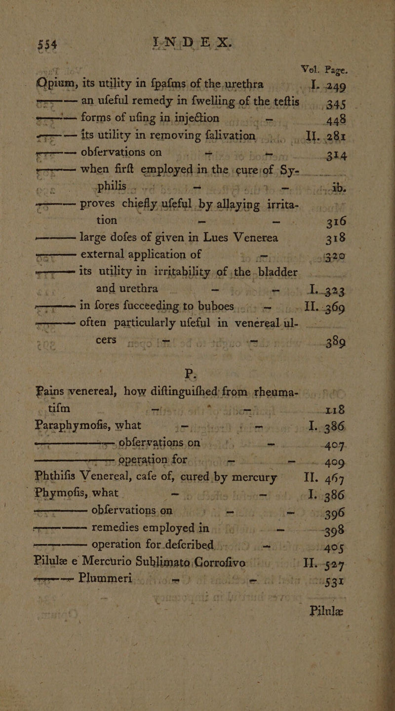 Vol. Page. Opium, i its utility in fpafms of the urethra s,s. agg cr-— an ufeful remedy in {welling of the teftis o&gt; ners -——-— forms of ufing i in injettion 448 ——— — its utility in removing falivation, Aits yeh xeGa rt obfervationson = = Binh p oka ‘—1-— when firft employed in the. eure of ce : philis , Pre REE aS sess a ——— proves chiefly. ufeful by. allie: irrita- tion _ - . 316 pa large dofes of given in Lues iehebnh 318 ——— external application of aoe bi cy SRT “— its utility in irritability. of , the. bladder Me atid ‘urethra ek) geo a ae Wi.323 ——-—— in fores fucceeding to buboes mies EPA Sb 309 ———— often particularly ufeful in eonehesha al... |, ORES “geo hint od oF tdnio Wade | wer . P. Pains ; Lake uaD how diftinguifhed: from. rheuma- tifm 7 THiS thy ti To Ad hemo EB Paraphymoti what irilsatestlt delim I... 386. ne obfervationsoni. 8) ose. 407. ————-— operationfor — = 409 Phthifis Venereal, cafe of, sured iby mereury II. 467 Phymofis, what | ele ES AS OE pee aly eed 386 . obfervationson |= +&gt; = i= 396 ——————-— remedies employed in ‘ y ibn Scan —— operation for.defcribed) = = 405 Pilule e Mercurio Sahl sab Gorrofive Oi ioe Theegow. - teen Plummeri. ee a hMsies al haste’ uggs fp aed ce