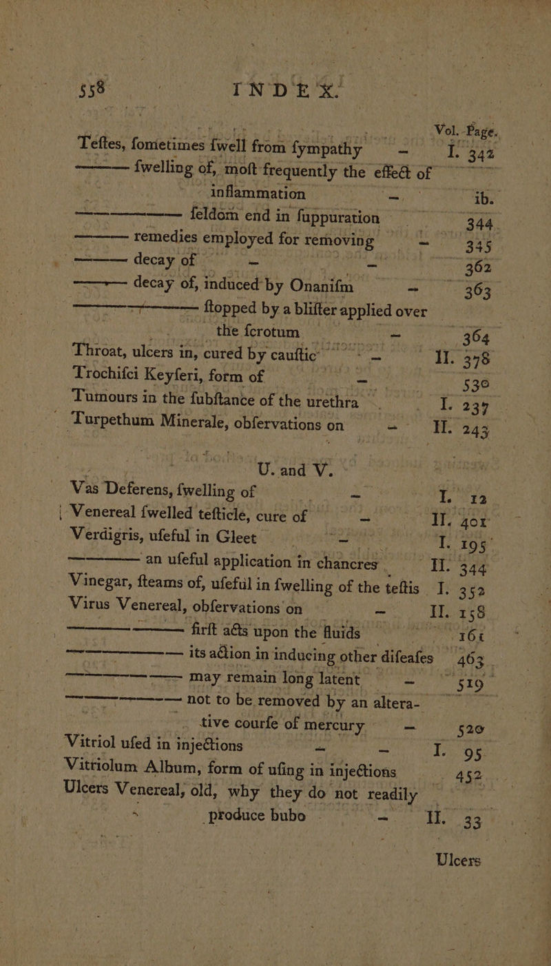 ees Teftes, fonietiines tivell Rew Ce - sg 343 {welling of, “moft: frequently the effed of inflammation _ ib. —_—— —— feldom end in fappuration Dy Ne es aa remedies employed for removing PAs 345 decay of = -_ 362 ——~— decay of, induced: by Onanifm ~ ——- 363 See ftopped bya blifter ‘applied overs)? | the ferotum ee 364 Throat, ulcers in, cured by cauftic Il. 378 Trochifci Keyferi, form of -? peut 36 Tumours in the fubftance of the urethra S. I. 234 _ Turpethum Minerale, obfervations on = Wl. 24 3 Us and sl Vis Deterens, {welling of xf - I. 12 ‘Venereal {welled tefticle, cure of AN gor Verdigris, ufefulin Gleet = = ou T. 195 test an ufeful application in chancres. ——*TI.. 344 Vinegar, fteams of, ufefil in {welling of the teftis I. 352 Virus Vener eal, ,obfervations on = Il. 158 — firft ads upon the Huids ili ian 1¥ ———_——_—-— its action i in inducing other difeafes “46 s. ———————— may remain long latent yes eee eae ———-—-—--— not to be removed by analteras . tive courfe of mercury =~ 520 Vitriol ufed in injeftions “ - | One Vittiolum Album, form of ufing in injedtions 7 452 Ulcers Venereal, old, why they do not readily  produce bubo ~ es ti 33. Ulcers