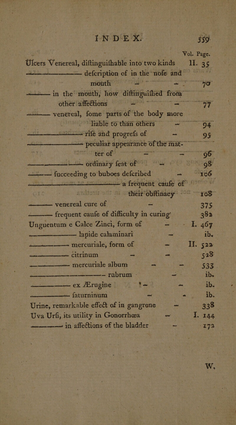 Vol. Page. Ulcers Venereal, diftinguithable into two kinds 11. 35 sae at crane nn rnme defeription of 3 in bon uble Snae?. SAR ) mouth = aay tar OP ———— in the mouth, how abet a f om other |affefions = = leis Sn a ae - it venereal, fome partsof the body more __ “Table to than others = = 5g att rife ahd progrefs of ~ 95 een men peculiat i Rie aia i thie mat- 0 rs al ter of es se eo ordinary feat oF 7 | 98 : ———-— fucceeding to buboes deKenibed - 106 + 8 frequent caufe of” rami their’ obftinacy’ - 168 venereal cure of - 275 — frequent caufe of difficulty in curin 1g 382 Unguentum e Calce Zinci, form of ~ I. 467 as — lapide calaminari ~ ibs» + mercuriale, form of a Il. 522 dice —- citrinum ~ ~ 528 —— mercuriale album o _ $32 ———— ——- ———— — rabrum - ~~ ibs ———__—— ex /Erugine Ne me ib. — faturninum ~ “ ib. Urine, remarkable effect of in gangrene - 338 Uva Urfi, its utility in Gonorrheea ~ I. 144 ain———« in affections of the bladder _ 172