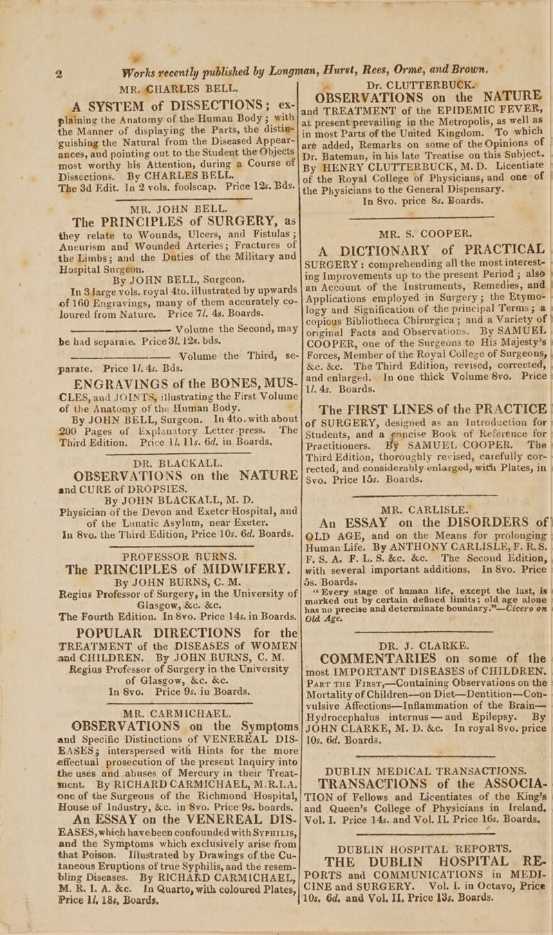 wy 2 MR. CHARLES BELL. ¢ SYSTEM of DISSECTIONS; ex- plaining the Anatomy of the Human Body ; with the Manner of displaying the Parts, the distim- ‘guishing the Natural from the Diseased Appear- ances, and pointing out to the Student the Objects most worthy his Attention, during a Course of Dissections. By CHARLES BELL. The 3d Fdit. In 2 vols. foolscap. Price 12s. Bds. MR. JOHN BELL. The PRINCIPLES of SURGERY, as they relate to Wounds, Ulcers, and Fistulas ; Aneurism and Wounded Arteries; Fractures of the Limbs; and the Duties of the Military and Hospital Surgeon. By JOHN BELL, Surgeon. In 3 Jarge vols. royal 4to. illustrated by upwards of 160 Engravings, many of them accurately co- loured from Nature. Price 7/. 4s. Boards. be had separaie. Price 3/, 12s. bds. parate. Price 1/. 4s. Bds. ENGRAVINGS of the BONES, MUS- CLES, and JOINTS, illustrating the First Volum of the Anatomy of the Human Body. By JOHN BELL, Surgeon. In 4to. with about 200 Pages of Explanatory Letter-press. The Third Edition. Price 1/. 11s. 6d. in Boards, DR. BLACKALL. OBSERVATIONS on the NATURE and CURE of DROPSIES. By JOHN BLACKALL, M. D. Physician of the Devon and Exeter Hospital, and of the Lunatic Asylum, near Exeter. In 8vo. the Third Edition, Price 10s. 6d. Boards. PROFESSOR BURNS. ~ The PRINCIPLES of MIDWIFERY. By JOHN BURNS, C. M. Regius Professor of Surgery, in the University of Glasgow, &amp;c. &amp;c. The Fourth Edition. In 8vo. Price 14s. in Boards. POPULAR DIRECTIONS for the TREATMENT of the DISEASES of WOMEN and CHILDREN. By JOHN BURNS, C. M. Regius Professor of Surgery in the University of Glasgow, &amp;c. &amp;c. In 8vo. Price 9s. in Boards. MR. CARMICHAEL. OBSERVATIONS on the Symptoms and Specific Distinctions of VENEREAL DIS- EASES; interspersed with Hints for the more effectual prosecution of the present Inquiry into the uses and abuses of Mercury in their Treat- ment. By RICHARD CARMICHAEL, M.R.LA. one of the Surgeons of the Richmond Hospital, House of Industry, &amp;c. in 8vo. Price 9s. boards. An ESSAY on the VENEREAL DIS- EASES, which havebeen confounded with Syruitis, and the Symptoms which exclusively arise from that Poison. Iilustrated by Drawings of the Cu- taneous Eruptions of true Syphilis, and the resem- bling Diseases. By RICHAKD CARMICHAEL, M.R. 1. A. &amp;c. In Quarto, with coloured Plates, Price 1/, 18s, Boards. os Dr. CLUTTERBUCK. OBSERVATIONS on the NATURE | at present prevailing in the Metropolis, as well as in most Parts of the United Kingdom. To which are added, Remarks on some of the Opinions of | Dr. Bateman, in his late Treatise on this Subject. | By HENRY CLUTTERBUCK, M.D. Licentiate | of the Royal College of Physicians, and one of | the Physicians to the General Dispensary. In 8vo. price 8s. Boards. il MR. S. COOPER. / A DICTIONARY of PRACTICAL | SURGERY : comprehending all the most interest~ — ing Improvements up to the present Period ; also } an Account of the Instruments, Remedies, and | Applications employed in Surgery; the Etymo- - logy and Signification of the principal Terms; a / copious Bibliotheca Chirurgica ; and a Variety of | original Facts and Observations. By SAMUEL | COOPER, one of the Surgeons to His Majesty’s » Forces, Member of the Royal College of Surgeons, , &amp;e. &amp;e. The Third Edition, revised, corrected, . and enlarged. In one thick Volume 8vo. Price | 1l. 4s. Boards. The FIRST LINES of the PRACTICE | of SURGERY, designed as an Introduction for » Students, and a enncise Book of Reference for &gt; Practitioners. y SAMUEL COOPER. The) Third Edition, thoroughly revised, carefully cor- | rected, and considerably enlarged, with Plates, in Svo. Price lds. Boards. MR. CARLISLE. An ESSAY on the DISORDERS of! OLD AGE, and on the Means for prolonging | Human Life. By ANTHONY CARLISLE, F. R.S. . F.S.A. F.L.S. &amp;c. &amp;c. The Second Edition, , with several important additions, In 8vo. Price 5s. Boards. ‘¢ Every stage of human life, except the last, is } marked out by certain defined limits; old age alone | has no precise and determinate boundary.”—Cicero on | Old Age. DR. J. CLARKE. COMMENTARIES on some of the most IMPORTANT DISEASES of CHILDREN, |. Mortality of Children—on Diet—Dentition—Con- | Hydrocephalus internus—and Epilepsy. By JOHN CLARKE, M. D. &amp;c. In royal 8vo. price 10s, 6d. Boards. DUBLIN MEDICAL TRANSACTIONS. TRANSACTIONS of the ASSOCIA- | TION of Fellows and Licentiates of the King’s | and Queen’s College of Physicians in Ireland, Vol. 1. Price 14s. and Vol. IL. Price 16s. Boards, DUBLIN HOSPITAL REPORTS. THE DUBLIN HOSPITAL RE-. PORTS and COMMUNICATIONS in MEDIJ- CINE and SURGERY. Vol. L. in Octayo, Price