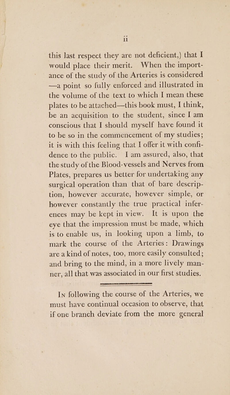 this last respect they are not deficient,) that I would place their merit. When the import- ance of the study of the Arteries is considered —a point so fully enforced and illustrated in the volume of the text to which I mean these plates to be attached—this book must, I think, be an acquisition to the student, since J am conscious that I should myself have found it to be so in the commencement of my studies; it is with this feeling that I offer it with confi- dence to the public. I am assured, also, that the study of the Blood-vessels and Nerves from Plates, prepares us better for undertaking any surgical operation than that of bare descrip- tion, however accurate, however simple, or however constantly the true practical infer- ences may be kept in view. It 1s upon the eye that the impression must be made, which is to enable us, in looking upon a limb, to mark the course of the Arteries: Drawings are a kind of notes, too, more easily consulted; and bring to the mind, in a more lively man- ner, all that was associated in our first studies. In following the course of the Arteries, we must have continual occasion to observe, that if one branch deviate from the more general