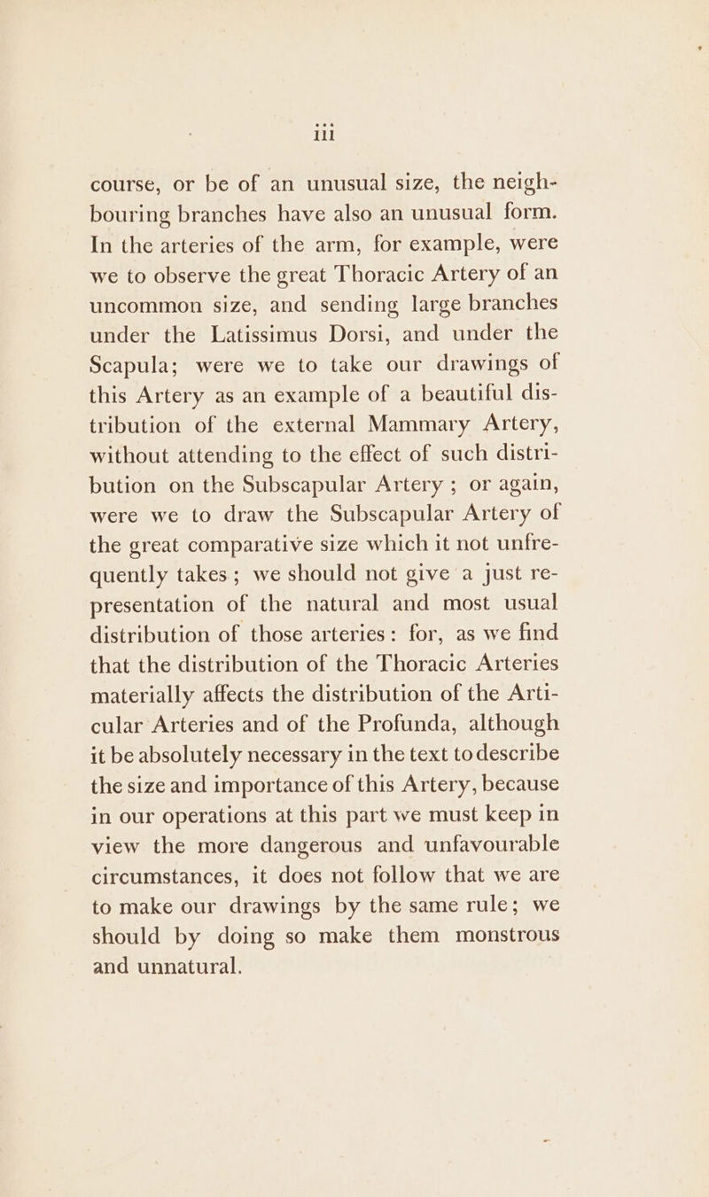 course, or be of an unusual size, the neigh- bouring branches have also an unusual form. In the arteries of the arm, for example, were we to observe the great Thoracic Artery of an uncommon size, and sending large branches under the Latissimus Dorsi, and under the Scapula; were we to take our drawings of this Artery as an example of a beautiful dis- tribution of the external Mammary Artery, without attending to the effect of such distri- bution on the Subscapular Artery ; or again, were we to draw the Subscapular Artery of the great comparative size which it not unfre- quently takes ; we should not give a just re- presentation of the natural and most usual distribution of those arteries: for, as we find that the distribution of the Thoracic Arteries materially affects the distribution of the Arti- cular Arteries and of the Profunda, although it be absolutely necessary in the text todescribe the size and importance of this Artery, because in our operations at this part we must keep in view the more dangerous and unfavourable circumstances, it does not follow that we are to make our drawings by the same rule; we should by doing so make them monstrous and unnatural.