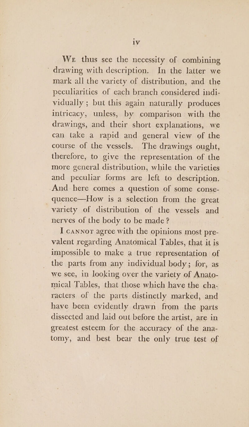 We thus see the necessity of combining drawing with description. In the latter we mark all the variety of distribution, and the peculiarities of each branch considered indi- vidually ; but this again naturally produces intricacy, unless, by comparison with the drawings, and their short explanations, we can take a rapid and general view of the course of the vessels. The drawings ought, therefore, to give the representation of the more general distribution, while the varieties and peculiar forms are left to description. And. here comes a question of some conse- quence—How is a selection from the great variety of distribution of the vessels and nerves of the body to be made ? I cannor agree with the opinions most pre- valent regarding Anatomical Tables, that it is impossible to make a true representation of the parts from any individual body; for, as we see, in looking over the variety of Anato- mical Tables, that those which have the cha- racters of the parts distinctly marked, and have been evidently drawn from the parts dissected and laid out before the artist, are in greatest esteem for the accuracy of the ana- tomy, and best bear the only true test of