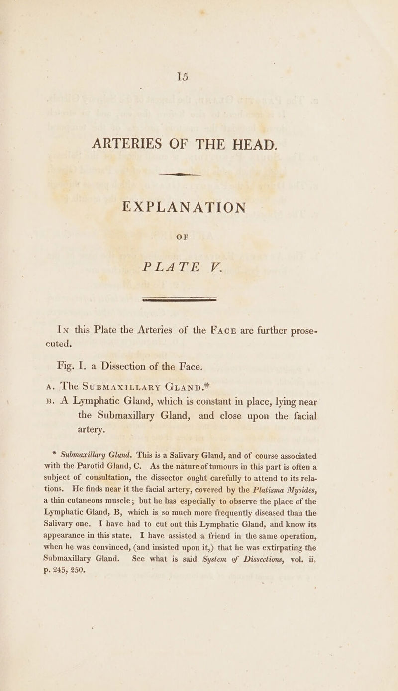 ARTERIES OF THE HEAD. EXPLANATION OF el eel elon. | In this Plate the Arteries of the Face are further prose- cuted, Fig. I. a Dissection of the Face. A. The SuBMaxILLary GLAaNnpD.* s. A Lymphatic Gland, which is constant in place, lying near the Submaxillary Gland, and close upon the facial artery. * Submaxillary Gland. This is a Salivary Gland, and of course associated with the Parotid Gland, C. As the nature of tumours in this part is often a subject of consultation, the dissector ought carefully to attend to its rela- tions. He finds near it the facial artery, covered by the Platisma Myoides, a thin cutaneous muscle; but he has especially to observe the place of the Lymphatic Gland, B, which is so much more frequently diseased than the Salivary one. I have had to cut out this Lymphatic Gland, and know its appearance in this state. I have assisted a friend in the same operation, when he was convinced, (and insisted upon it,) that he was extirpating the Submaxillary Gland. See what is said System of Dissections, vol. ii. p. 245, 250.