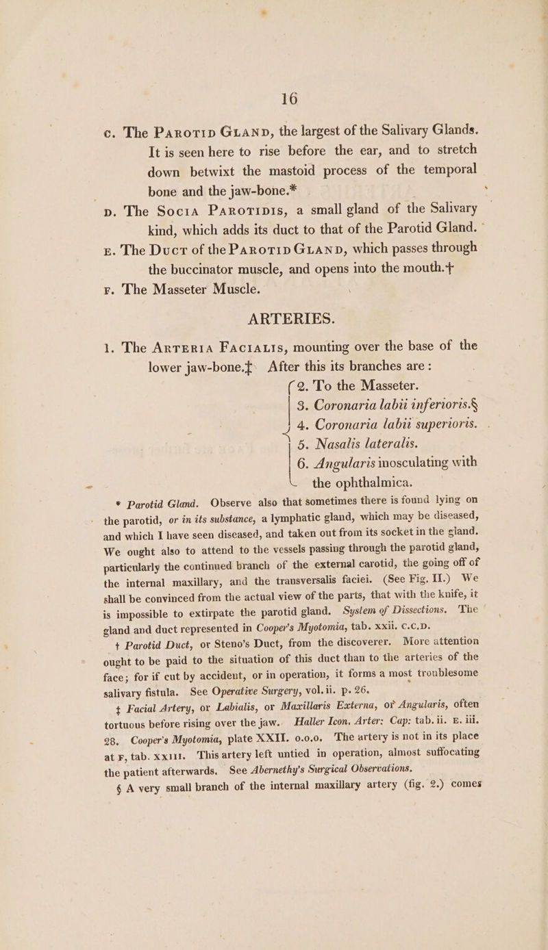 c. The Parotip GLAND, the largest of the Salivary Glands. It is seen here to rise before the ear, and to stretch down betwixt the mastoid process of the temporal 7 bone and the jaw-bone.* p. The Socita Paroripis, a small gland of the Salivary kind, which adds its duct to that of the Parotid Gland. ° g. The Duct of the Parotip GLAND, which passes through the buccinator muscle, and opens into the mouth.+ F. The Masseter Muscle. ARTERIES. 1. The ArTERIA FaciA.ts, mounting over the base of the lower jaw-bone.{ After this its branches are : (2. 'To the Masseter. 3. Coronaria labii inferroris.§ 4. Coronaria labii superiors. 5. Nasalis lateralis. | 6. Angularis inosculating with the ophthalmica. * Parotid Gland. Observe also that sometimes there is found lying on the parotid, or in its substance, a lymphatic gland, which may be diseased, and which I have seen diseased, and taken out from its socket in the gland. We ought also to attend to the vessels passing through the parotid gland, particularly the continued branch of the external carotid, the going off of the internal maxillary, and the transversalis faciei. (See Fig. II.) We shall be convinced from the actual view of the parts, that with the knife, it is impossible to extirpate the parotid gland. System of Dissections. The gland and duct represented in Cooper's Myotomia, tab. xxii. C.C.D. + Parotid Duct, or Steno’s Duct, from the discoverer. More attention ought to be paid to the situation of this duct than to the arteries of the face; for if cut by accident, or in operation, it forms a most troublesome salivary fistula. See Operatiwe Surgery, vol.il. p. 26, ¢ Facial Artery, or Labials, or Maxillaris Externa, o¥ Angularis, often tortuous before rising over the jaw. Haller Icon, Arter: Cap: tab. ii. E. iii. 28. Cooper's Myotomia, plate XXII. 0.0.0. The artery is not in its place at F, tab. xx11. This artery left untied in operation, almost suffocating the patient afterwards. See Abernethy’s Surgical Observations. § A very small branch of the internal maxillary artery (fig. 2.) comes
