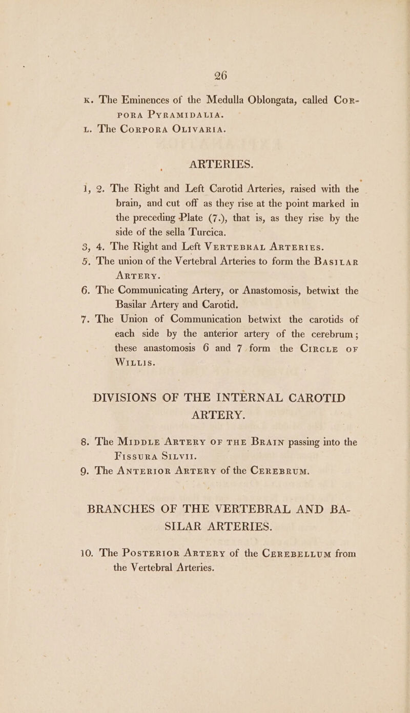 K. The Eminences of the Medulla Oblongata, called Cor- PORA PYRAMIDALIA. L. The CorpoRA OLIVARIA. ARTERIES. 1, 2. The Right and Left Carotid Arteries, raised with the brain, and cut off as they rise at the point marked in the preceding Plate (7.), that is, as they rise by the side of the sella Turcica. 3, 4. The Right and Left VerTEBRAL ARTERIES. 5. The union of the Vertebral Arteries to form the BasiLAR ARTERY. 6. The Communicating Artery, or Anastomosis, betwixt the Basilar Artery and Carotid. 7. The Union of Communication betwixt the carotids of each side by the anterior artery of the cerebrum; these anastomosis 6 and 7 form the CircLEe oF WILLIS. DIVISIONS OF THE INTERNAL CAROTID ARTERY. 8. The MippLe ARTERY OF THE BRAIN passing into the FissuRA SILVII. ; 9. The ANTERIOR ARTERY of the CEREBRUM. BRANCHES OF THE VERTEBRAL AND BA- SILAR ARTERIES. 10. The Posterior ARTERY of the CEREBELLUM from the Vertebral Arteries.