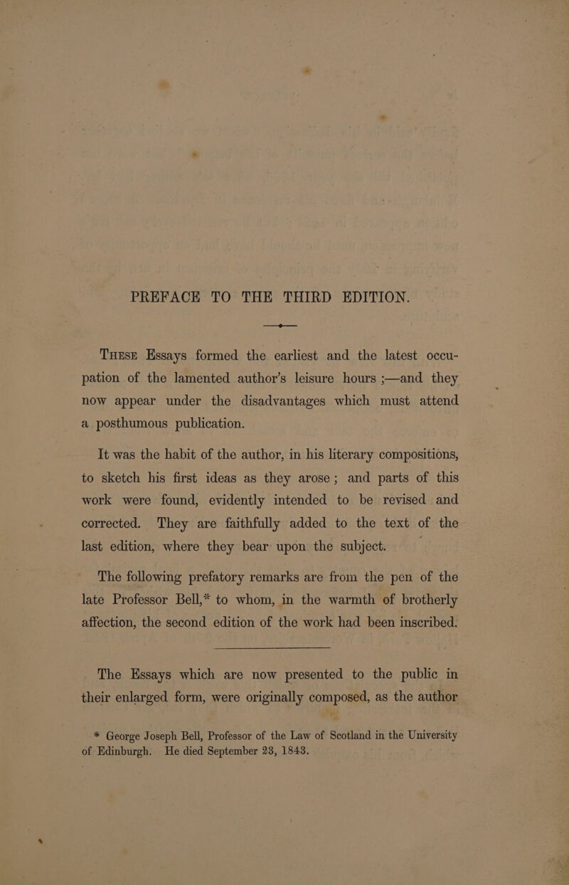 PREFACE TO THE THIRD EDITION. —_@—— TuEse Essays formed the earliest and the latest occu- pation of the lamented author’s leisure hours ;—and they now appear under the disadvantages which must attend a posthumous publication. It was the habit of the author, in his literary compositions, to sketch his first ideas as they arose; and parts of this work were found, evidently intended to be revised and corrected. They are faithfully added to the text of the last edition, where they bear upon the subject. The following prefatory remarks are from the pen of the late Professor Bell,* to whom, in the warmth of brotherly affection, the second edition of the work had been inscribed. The Essays which are now presented to the public in their enlarged form, were originally composed, as the author * George Joseph Bell, Professor of the Law of Scotland in the University of Edinburgh. He died September 23, 1843.