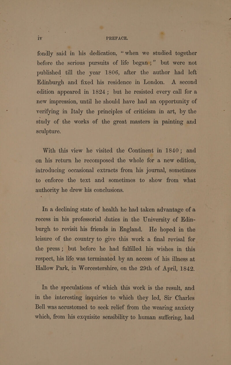 fondly said in his dedication, “when we studied together but were not 3 before the serious pursuits of life began; published till the year 1806, after the author had left Edinburgh and fixed his residence in London. A second edition appeared in 1824; but he resisted every call for a new impression, until he should have had an opportunity of verifying in Italy the principles of criticism in art, by the study of the works of the great masters in painting and sculpture. With this view he visited the Continent in 1840; and on his return he recomposed the whole for a new edition, introducing occasional extracts from his journal, sometimes to enforce the text and sometimes to show from what authority he drew his conclusions. In a declining state of health he had taken advantage of a recess in his professorial duties in the University of Edin- burgh to revisit his friends in England. He hoped in the leisure of the country to give this work a final revisal for the press ; but before he had fulfilled his wishes in this respect, his life was terminated by an access of his illness at Hallow Park, in Worcestershire, on the 29th of April, 1842. In the speculations of which this work is the result, and in the interesting inquiries to which they led, Sir Charles Bell was accustomed to seek relief from the wearing anxiety which, from his exquisite sensibility to human suffering, had