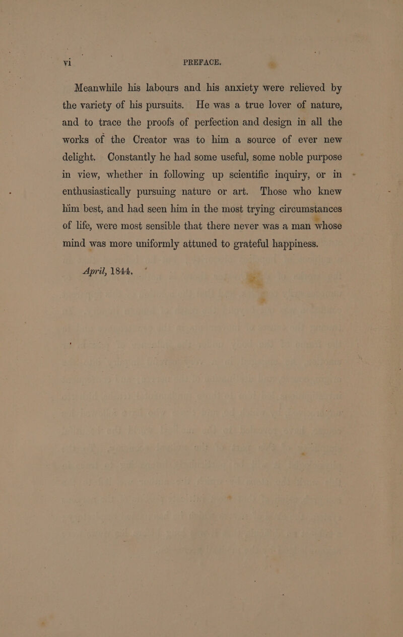 Meanwhile his labours and his anxiety were relieved by the variety of his pursuits. He was a true lover of nature, and to trace the proofs of perfection and design in all the works of the Creator was to him a source of ever new delight. Constantly he had some useful, some noble purpose in view, whether in following up scientific inquiry, or in enthusiastically pursuing nature or art. Those who knew him best, and had seen him in the most trying circumstances of life, were most sensible that there never was a man whose mind was more uniformly attuned to grateful happiness. April, 1844, p wo. ~ ”