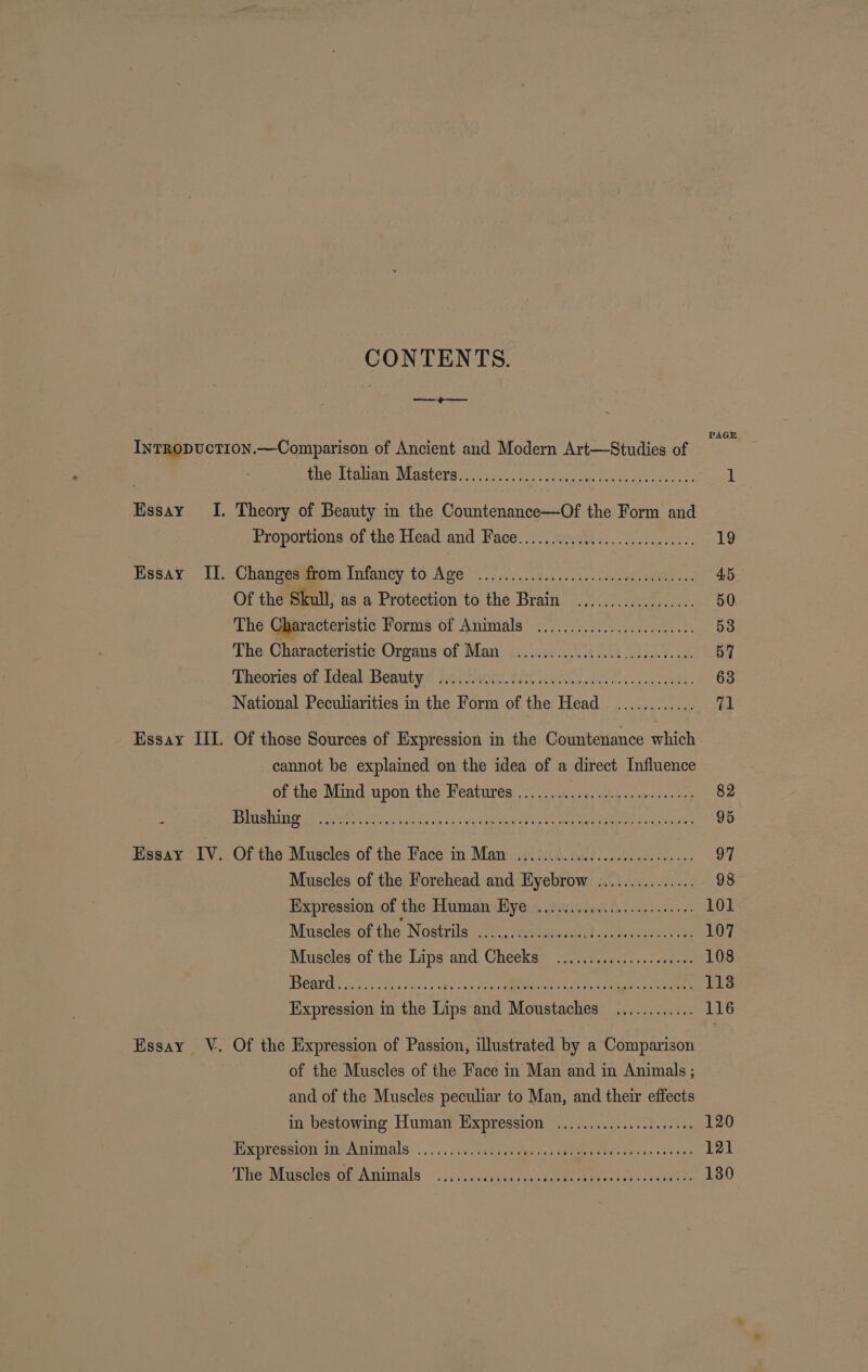 CONTENTS. PAGE Essay I. Essay Il. Essay III. Essay IV. Essay V. thor pala MASTERS...) cox snmcatin sin can tte eee tes: 1 Theory of Beauty in the Countenance—Of the Form and Froportions of the Head and Face. 25.5 sastty; 07.3.0 19 Changes gpm Infancy. to Age oo. ice. crsem eben AB Of the Skull, as a Protection to the Brain ...........:...... 50 The Characteristic Forms of Animals ...................2.40. 53 The Characteristic Organs of Man ..........00c00e.ceeeeee ees 57 Theories on TdealoBeantye geno FCA, 0 Eo esas 63 National Peculiarities in the Form of the Head ............ ‘ol Of those Sources of Expression in the Countenance which cannot be explained on the idea of a direct Influence of the Mind upon the Features ........ Se Cente ve he SES eich i yk vec open ance See ee Lae Ar 95 Ortha Muscles of the Pace) in: Mame piisk. Abd cashes 2 97 Muscles of the Forehead and Eyebrow ............... 98 Expression of the Human Bye: s, 2.iedind de. cee 101 Muscles of the Nostrils ....cccscssesssedeseesseevcsees 107 Muscles of the Lips and Cheeks ...............000005 108 NCAPGH ca pets fous v cBietcos Fe VNC ile ee ee 113 Expression in the Lips and Moustaches ............ 116 Of the Expression of Passion, illustrated by a Comparison of the Muscles of the Face in Man and in Animals ; and of the Muscles peculiar to Man, and their effects in bestowing Human Expression ...............000085 120 Expression in Animals .......... re ERA oe 121 Tie Misoles of Animals - ..i\sntcusdesaazemeecee tev tens cocaeehe 1380