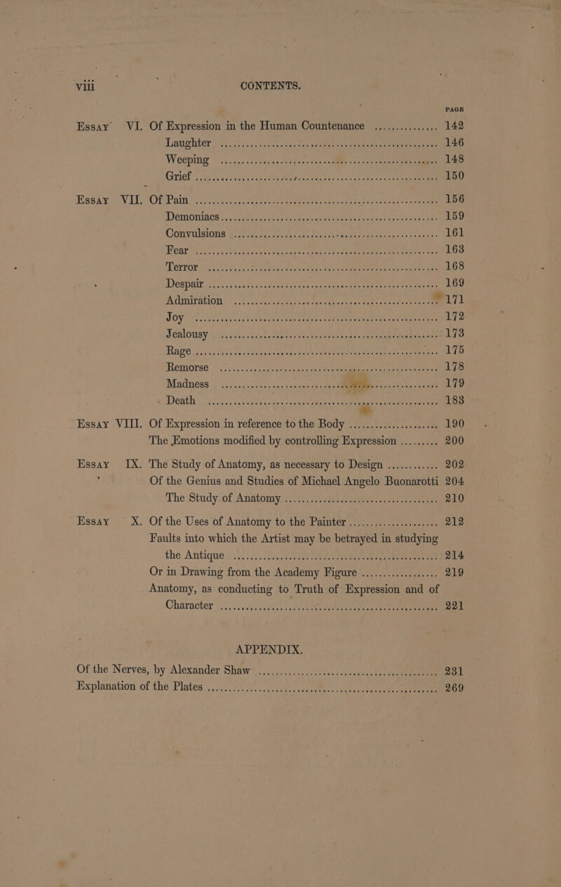 PAGE Essay VI. Of Expression in the Human Countenance ............... 142 Lhaugliter 2. oe iscaseec Oct eens oe etaee h eeere on ee 146 Weeepiniy ~ chug... feecas 0 Shore. fae eee eee 148 Grits 29s 52a tee ioeieN 5-2 rete Gente (tee 150 GBA R AVAL. SOL RI Oy one p cacy Cree oe eee Mage rat shee: = rane 156 DDSMOnIRGH aetna Ge A ote on orate esses eres an ae 159 Convulsions 275) to0t, eran tots ake Men econt ecu: 161 PGAr ipo ett Sento p te scree: eae. Mire em tee eee tate 163 Perron beret ei rena tis Mesa ti a of, «Se eee ices 168 LEDs 1 ee AE Me ee APOE Sere ey Siri APRN ne 169 ACmrauion «~. 7 ..csqeee ete aterm cease tine nee wiv A Leh MMO WE EES iret et cr iy ate Na pds) 172 Jealousy 4siiiis ita.) oe ie eee SO eae ae 173 Hage 35 cas, fete dest eens eee eee oe mene tate el rgeeets 8) MemMOrse MGs ss Acacege eee yee eee eA eee 178 Madness ois: , isk sua, eke oe a ook oe 179 SABE IR AMP Ta Shai eeo9 8 rein, oye So 183 + Essay, VIII. .Of Vixpression an 'réeferenceto the ody ye e.e ae. ee 190 The Emotions modified by controlling Expression ......... 200 Essay IX. The Study of Anatomy, as necessary to Design .......... .. 202 : Of the Genius and Studies of Michael Angelo Buonarotti 204 The :Study.of- Anatomy yee oper tani ee eee 210 Essay ~ X. Of the Uses of Anatomy to the Painter ....................- 212 Faults into which the Artist may be betrayed in studying the. Antique yi). 25. Sve Sea toon ee eee 214 Or in Drawing from the Academy Figure .................. 219 Anatomy, as conducting to Truth of Expression and of Character. 1/5; 00H) 0h OA ee 221 APPENDIX. Of the Nerves, ‘by Alexander ShAw 3)... ok. gu eee 231