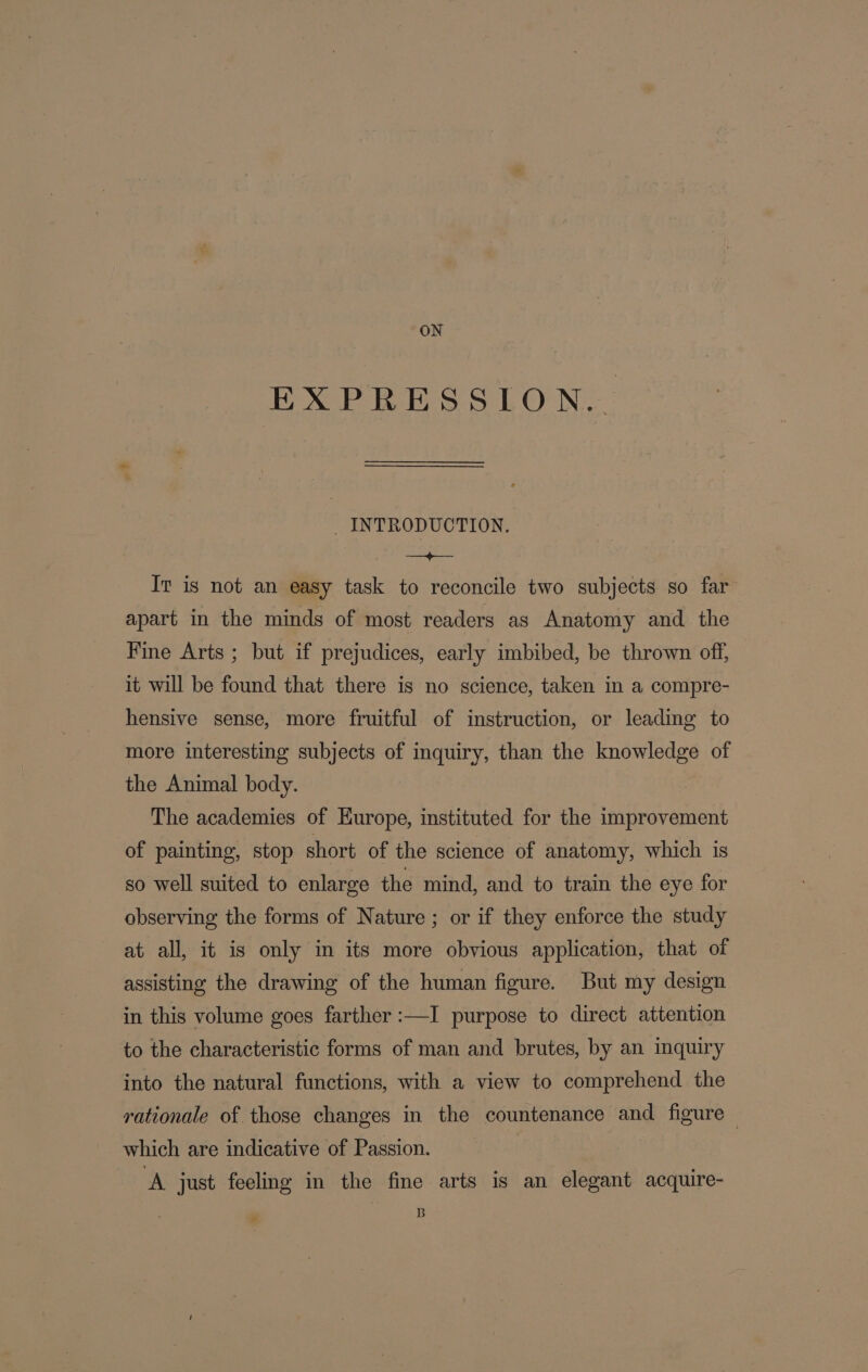 ON EXPRESSION. _ INTRODUCTION. eh BS. Iv is not an easy task to reconcile two subjects so far’ apart in the minds of most readers as Anatomy and the Fine Arts ; but if prejudices, early imbibed, be thrown off, it will be found that there is no science, taken in a compre- hensive sense, more fruitful of instruction, or leading to more interesting subjects of inquiry, than the knowledge of the Animal body. The academies of Hurope, instituted for the improvement of painting, stop short of the science of anatomy, which is so well suited to enlarge the mind, and to train the eye for observing the forms of Nature ; or if they enforce the study at all, it is only in its more obvious application, that of assisting the drawing of the human figure. But my design in this volume goes farther :—I purpose to direct attention to the characteristic forms of man and brutes, by an inquiry into the natural functions, with a view to comprehend the rationale of those changes in the countenance and figure — which are indicative of Passion. | A just feeling in the fine arts is an elegant acquire- B