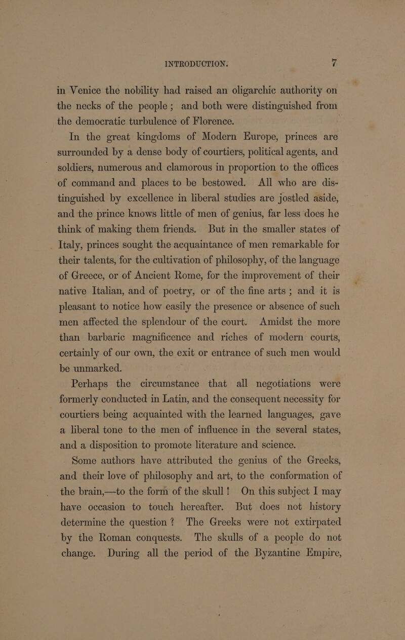 in Venice the nobility had raised an oligarchic authority on the necks of the people; and both were distinguished from the democratic turbulence of Florence. In the great kingdoms of Modern Europe, princes are surrounded by a dense body of courtiers, political agents, and soldiers, numerous and clamorous in proportion to the offices _ of command and places to be bestowed. All who are dis- tinguished by excellence in liberal studies are jostled aside, and the prince knows little of men of genius, far less does he think of making them friends. But in the smaller states of _ Italy, princes sought the acquaintance of men remarkable for their talents, for the cultivation of philosophy, of the language of Greece, or of Ancient Rome, for the improvement of their native Italian, and of poetry, or .of the fine arts ; and it is pleasant to notice how easily the presence or absence of such men affected the splendour of the court. Amidst the more than barbaric magnificence and riches of modern courts, certainly of our own, the exit or entrance of such men would be unmarked. Perhaps the circumstance that all negotiations were formerly conducted in Latin, and the consequent necessity for courtiers being acquainted with the learned languages, gave a liberal tone to the men of influence in the several states, and a disposition to promote literature and science. - Some authors have attributed the genius of the Greeks, and their love of philosophy and art, to the conformation of the brain,—to the form of the skull! On this subject I may have occasion to touch hereafter. But does not history determine the question? The Greeks were not extirpated by the Roman conquests. The skulls of a people do not change. During all the period of the Byzantine Empire,