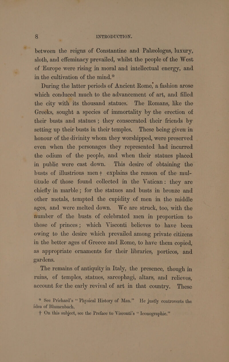 between the reigns of Constantine and Paleologus, luxury, sloth, and effeminacy prevailed, whilst the people of the West of Kurope were rising in moral and intellectual energy, and in the cultivation of the mind.* During the latter periods of Ancient Rome, a fashion arose which conduced much to the advancement of art, and filled the city with its thousand statues. The Romans, like the Greeks, sought a species of immortality by the erection of their busts and statues ; they consecrated their friends by setting up their busts in their temples. These being given in honour of the divinity whom they worshipped, were preserved even when the personages they represented had incurred the odium of the people, and when their statues placed in public were cast down. This desire of obtaining the busts of illustrious men} explains the reason of the mul- titude of those found collected in the Vatican: they are chiefly in marble ; for the statues and busts in bronze and other metals, tempted the cupidity of men in the middle ages, and were melted down. We are struck, too, with the number of the busts of celebrated men in proportion to those of princes; which Visconti believes to have been owing to the desire which prevailed among private citizens in the better ages of Greece and Rome, to have them copied, as appropriate ornaments for their libraries, porticos, and gardens. The remains of antiquity in Italy, the presence, though in ruins, of temples, statues, sarcophagi, altars, and relievos, account for the early revival of art in that country. These * See Prichard’s ‘“ Physical History of Man.” He justly controverts the idea of Blumenbach. + On this subject, see the Preface to Visconti’s “ Iconographie.”