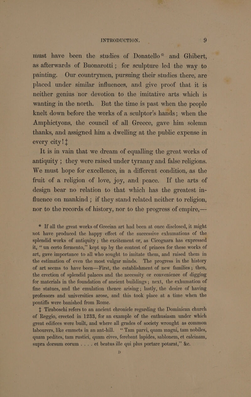 must have been the studies of Donatello* and Ghibert, as afterwards of Buonarotti; for sculpture led the way to painting. Our countrymen, pursuing their studies there, are placed under similar influences, and give proof that it is neither genius nor devotion to the imitative arts which is wanting in the north. But the time is past when the people knelt down before the works of a sculptor’s hands; when the Amphictyons, the council of all Greece, gave him solemn thanks, and assigned him a dwelling at the public expense in every city! { It is in vain that we dream of equalling the great works of antiquity ; they were raised under tyranny and false religions. We must hope for excellence, in a different condition, as the fruit of a religion of love, joy, and peace. If the arts of design bear no relation to that which has the greatest in- fluence on mankind ; if they stand related neither to religion, nor to the records of history, nor to the progress of empire,— * Tf all the great works of Grecian art had been at once disclosed, it might not have produced the happy effect of the successive exhumations of the splendid works of antiquity ; the excitement or, as Cicognara has expressed it, “un certo fermento,” kept up by the contest of princes for these works of art, gave importance to all who sought to imitate them, and raised them in the estimation of even the most vulgar minds. The progress in the history of art seems to have been—First, the establishment of new families; then, the erection of splendid palaces and the necessity or convenience of digging for materials in the foundation of ancient buildings; next, the exhumation of fine statues, and the emulation thence arising; lastly, the desire of having _ professors and universities arose, and this took place at a time when the pontiffs were banished from Rome. + Tiraboschi refers to an ancient chronicle regarding the Dominican church of Reggio, erected in 1233, for an example of the enthusiasm under which great edifices were built, and where all grades of society wrought as common labourers, like emmets in an ant-hill. “Tam parvi, quam magni, tam nobiles, quam pedites, tam rustici, quam cives, ferebant lapides, sablonem, et calcinam, supra dorsum eorum ... . et beatus ille qui plus portare potarat,” &amp;c. D