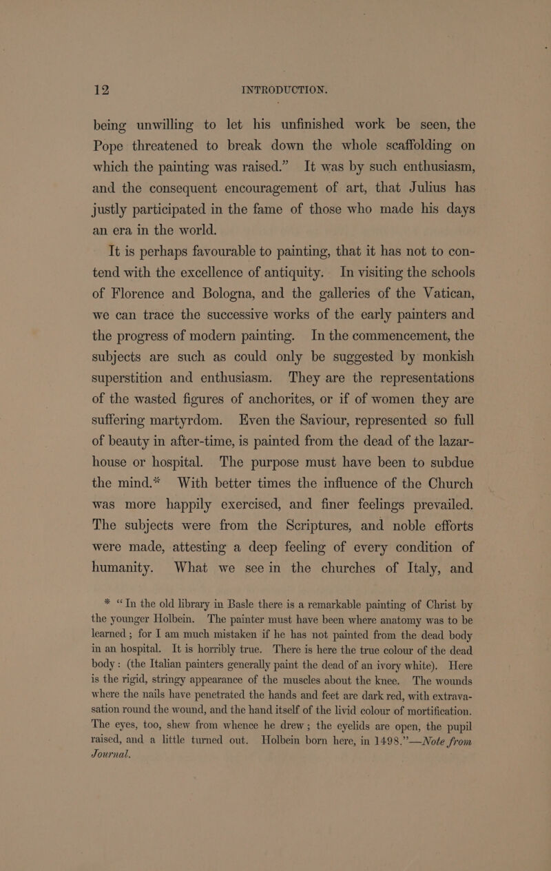 being unwilling to let his unfinished work be seen, the Pope threatened to break down the whole scaffolding on which the painting was raised.” It was by such enthusiasm, and the consequent encouragement of art, that Julius has justly participated in the fame of those who made his days an era in the world. It is perhaps favourable to painting, that it has not to con- tend with the excellence of antiquity. In visiting the schools of Florence and Bologna, and the galleries of the Vatican, we can trace the successive works of the early painters and the progress of modern painting. In the commencement, the subjects are such as could only be suggested by monkish superstition and enthusiasm. ‘They are the representations of the wasted figures of anchorites, or if of women they are suffering martyrdom. ven the Saviour, represented so full of beauty in after-time, is painted from the dead of the lazar- house or hospital. The purpose must have been to subdue the mind.* With better times the influence of the Church was more happily exercised, and finer feelings prevailed. The subjects were from the Scriptures, and noble efforts were made, attesting a deep feeling of every condition of humanity. What we seein the churches of Italy, and * “Tn the old library in Basle there is a remarkable painting of Christ by the younger Holbein. The painter must have been where anatomy was to be learned ; for [ am much mistaken if he has not painted from the dead body in an hospital. It is horribly true. There is here the true colour of the dead body: (the Italian painters generally paint the dead of an ivory white). Here is the rigid, stringy appearance of the muscles about the knee. The wounds where the nails have penetrated the hands and feet are dark red, with extrava- sation round the wound, and the hand itself of the livid colour of mortification. The eyes, too, shew from whence he drew; the eyelids are open, the pupil raised, and a little tumed out. Holbein born here, in 1498.”—Note from Journal.