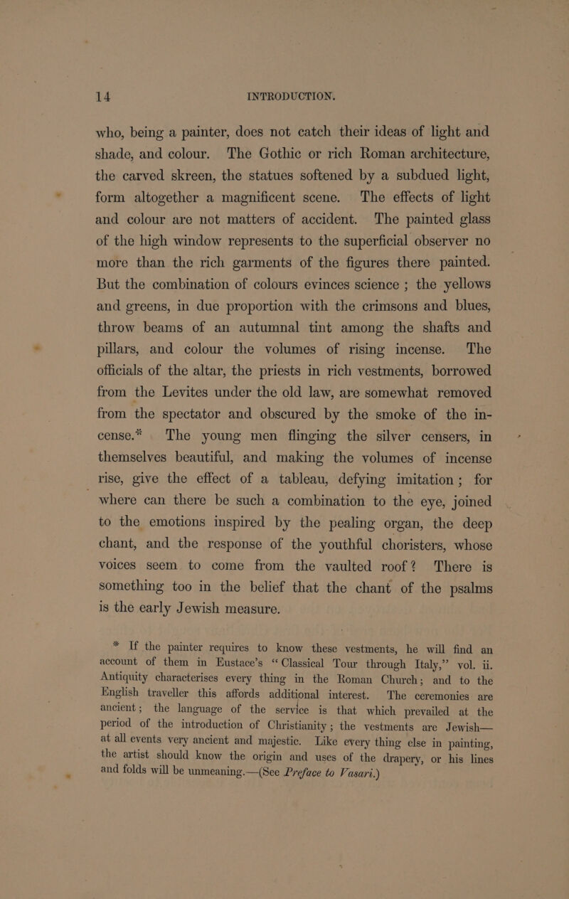 who, being a painter, does not catch their ideas of light and shade, and colour. ‘The Gothic or rich Roman architecture, the carved skreen, the statues softened by a subdued light, form altogether a magnificent scene. The effects of light and colour are not matters of accident. The painted glass of the high window represents to the superficial observer no more than the rich garments of the figures there painted. But the combination of colours evinces science ; the yellows and greens, in due proportion with the crimsons and blues, throw beams of an autumnal tint among the shafts and pillars, and colour the volumes of rising incense. The officials of the altar, the priests in rich vestments, borrowed from the Levites under the old law, are somewhat removed from the spectator and obscured by the smoke of the in- cense.* The young men flinging the silver censers, in themselves beautiful, and making the volumes of incense rise, give the effect of a tableau, defying imitation; for where can there be such a combination to the eye, joined to the emotions inspired by the pealing organ, the deep chant, and the response of the youthful choristers, whose voices seem to come from the vaulted roof? There is something too in the belief that the chant of the psalms is the early Jewish measure. * If the painter requires to know these vestments, he will find an account of them in Eustace’s “Classical Tour through Italy,” vol. ii. Antiquity characterises every thing in the Roman Church; and to the English traveller this affords additional interest. The ceremonies are ancient; the language of the service is that which prevailed at the period of the introduction of Christianity; the vestments are Jewish— at all events very ancient and majestic. Like every thing else in painting, the artist should know the origin and uses of the drapery, or his lines and folds will be unmeaning.—(See Preface to Vasari.)