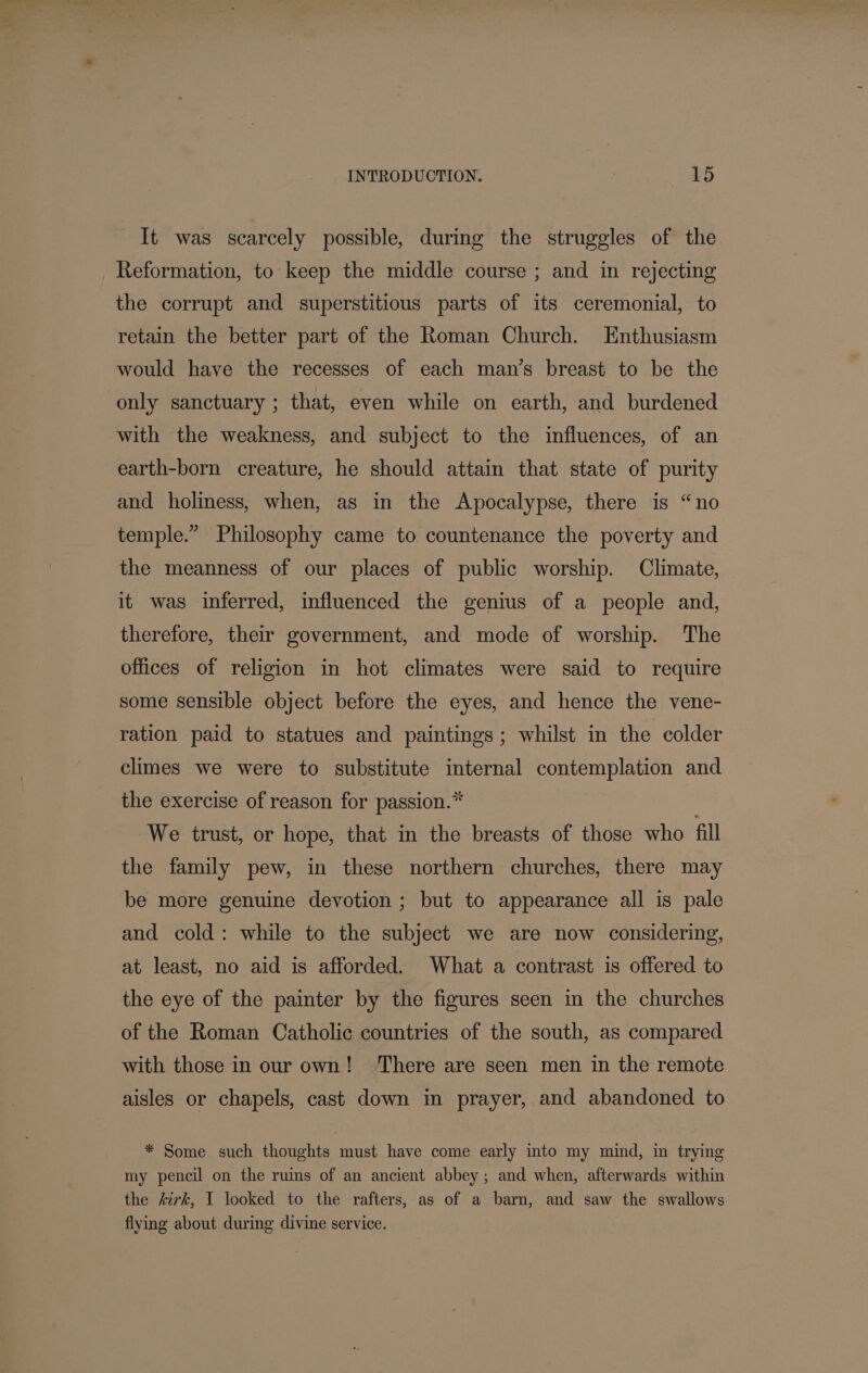 It was scarcely possible, during the struggles of the _ Reformation, to keep the middle course ; and in rejecting the corrupt and superstitious parts of its ceremonial, to retain the better part of the Roman Church. Enthusiasm would have the recesses of each man’s breast to be the only sanctuary ; that, even while on earth, and burdened with the weakness, and subject to the influences, of an earth-born creature, he should attain that state of purity and holiness, when, as in the Apocalypse, there is “no temple.” Philosophy came to countenance the poverty and the meanness of our places of public worship. Climate, — it was inferred, influenced the genius of a people and, therefore, their government, and mode of worship. The offices of religion in hot climates were said to require some sensible object before the eyes, and hence the vene- ration paid to statues and paintings; whilst in the colder climes we were to substitute internal contemplation and the exercise of reason for passion.* We trust, or hope, that in the breasts of those who fill the family pew, in these northern churches, there may be more genuine devotion ; but to appearance all is pale and cold: while to the subject we are now considering, at least, no aid is afforded. What a contrast is offered to the eye of the painter by the figures seen in the churches of the Roman Catholic countries of the south, as compared with those in our own! ‘There are seen men in the remote aisles or chapels, cast down in prayer, and abandoned to * Some such thoughts must have come early into my mind, in trymg my pencil on the ruins of an ancient abbey ; and when, afterwards within the kirk, I looked to the rafters, as of a barn, and saw the swallows flying about during divine service.