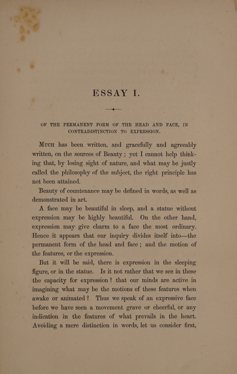 ° ESD AY [. OF THE PERMANENT FORM OF THE HEAD AND FACE, IN CONTRADISTINCTION TO EXPRESSION. Mucn has been written, and gracefully and agreeably written, on the sources of Beauty ; yet I cannot help think- | ing that, by losing sight of nature, and what may be justly called the philosophy of the subject, the right principle has not been attained. Beauty of countenance may be defined in words, as well as demonstrated in art. A face may be beautiful in sleep, and a statue without expression may be highly beautiful. On the other hand, expression may. give charm to a face the most ordinary. Hence it appears that our imquiry divides itself imto—the permanent form of the head and face; and the motion of the features, or the expression. But it will be said, there is expression in the sleeping figure, or in the statue. Is it not rather that we see in these the capacity for expression? that our minds are active in imagining what may be the motions of these features when awake or animated? ‘Thus we speak of an expressive face before we have seen a movement grave or cheerful, or any indication in the features of what prevails in the heart. Avoiding a mere distinction in words, let us consider first,