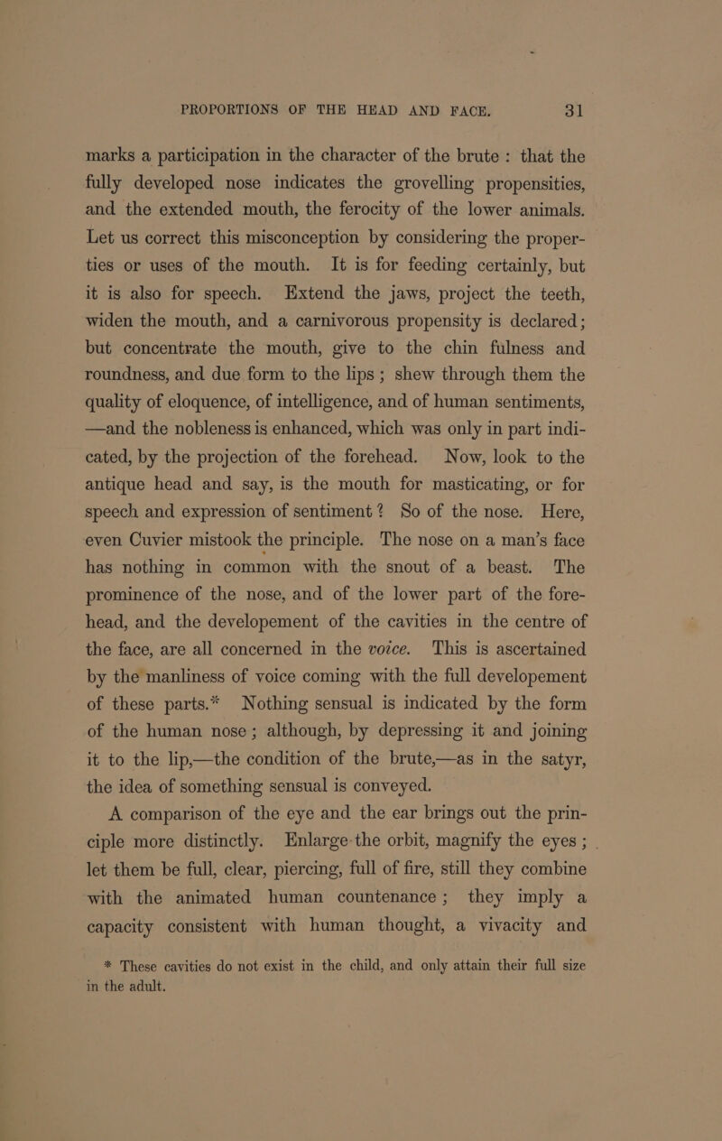 marks a participation in the character of the brute: that the fully developed nose indicates the grovelling propensities, and the extended mouth, the ferocity of the lower animals. Let us correct this misconception by considering the proper- ties or uses of the mouth. It is for feeding certainly, but it is also for speech. Extend the jaws, project the teeth, widen the mouth, and a carnivorous propensity is declared ; but concentrate the mouth, give to the chin fulness and roundness, and due form to the lips ; shew through them the quality of eloquence, of intelligence, and of human sentiments, —and the nobleness is enhanced, which was only in part indi- cated, by the projection of the forehead. Now, look to the antique head and say, is the mouth for masticating, or for speech and expression of sentiment? So of the nose. Here, even Cuvier mistook the principle. The nose on a man’s face has nothing in common with the snout of a beast. The prominence of the nose, and of the lower part of the fore- head, and the developement of the cavities in the centre of the face, are all concerned in the voice. This is ascertained by the manliness of voice coming with the full developement of these parts.* Nothing sensual is indicated by the form of the human nose; although, by depressing it and joining it to the lip,—the condition of the brute,—as in the satyr, the idea of something sensual is conveyed. A comparison of the eye and the ear brings out the prin- ciple more distinctly. Hnlarge-the orbit, magnify the eyes ; | let them be full, clear, piercing, full of fire, still they combine with the animated human countenance; they imply a capacity consistent with human thought, a vivacity and | * These cavities do not exist in the child, and only attain their full size in the adult.