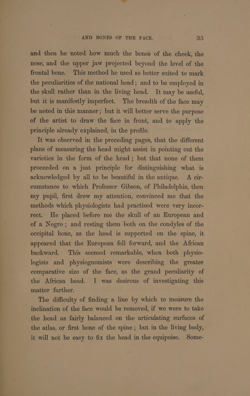 and then he noted how much the bones of the cheek, the nose, and the upper jaw projected beyond the level of the frontal bone. ‘This method he used as better suited to mark the peculiarities of the national head; and to be employed in the skull rather than in the living head. It may be useful, but it is manifestly imperfect. The breadth of the face may be noted in this manner; but it will better serve the purpose of the artist to draw the face in front, and to apply the principle already explained, in the profile. It was observed in the preceding pages, that the different plans of measuring the head might assist in pointing out the varieties in the form of the head; but that none of them proceeded on a just principle for distinguishing what is acknowledged by all to be beautiful in the antique. A cir- cumstance to which Professor Gibson, of Philadelphia, then my pupil, first drew my attention, convinced me that the methods which physiologists had-practised were very incor- rect. He placed before me the skull of an European and of a Negro; and resting them both on the condyles of the occipital bone, as the head is supported on the spine, it appeared that the European fell forward, and the African backward. This seemed remarkable, when both physio- logists and physiognomists were describing the greater comparative size of the face, as the grand peculiarity of the African head. I was desirous of investigating this matter further. : The difficulty of finding a line by which to measure the inclination of the face would be removed, if we were to take the head as fairly balanced on the articulating surfaces of the atlas, or first bone of the spine; but in the living body, it will not be easy to fix the head in the equipoise. Some-