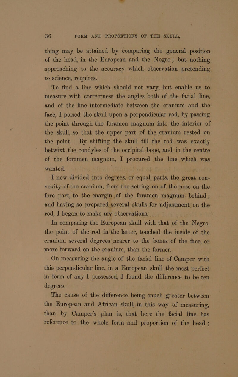 thing may be attained by comparing the general position of the head, in the Huropean and the Negro; but nothing approaching to the accuracy which observation pretending to science, requires. To find a line which should not vary, but enable us to measure with correctness the angles both of the facial line, and of the line intermediate between the cranium and the face, I poised the skull upon a perpendicular rod, by passing the point through the foramen magnum into the interior of the skull, so that the upper part of the cranium rested on the point. By shifting the skull till the rod was exactly betwixt the condyles of the occipital bone, and in the centre of the foramen magaum, I procured the line which was wanted. I now divided into deateea! or dial parts, the sek con- vexity of the cranium, from the setting on of the nose on the fore part, to the margin-;of the foramen magnum. behind ; and having so prepared-several skulls for Pajuataienttos the rod, I began to make my observations. | In comparing the European skull ‘sn that a the Negro, the point of the rod in the latter, touched the inside of the cranium several degrees nearer to the bones of the face, or more forward on the cranium, than the former. On measuring the angle of the facial line of Camper with | this perpendicular line, in a European skull the most perfect in form of any I possessed, I found the difference to be ten degrees. The cause of the difference being much greater between the European and African skull, in this way of measuring, than by Camper’s plan is, that here the facial line has reference to the whole form and proportion of the head ;