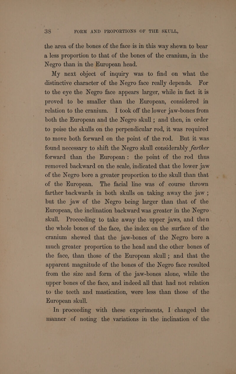 the area of the bones of the face is in this way shewn to bear a less proportion to that of the bones of the cranium, in the Negro than in the European head. My next object of inquiry was to find on what the distinctive character of the Negro face really depends. For to the eye the Negro face appears larger, while in fact it is proved to be smaller than the European, considered in relation to the cranium. I took off the lower jaw-bones from both the European and the Negro skull; and then, in order to poise the skulls on the perpendicular rod, it was required to move both forward on the point of the rod. But it was found necessary to shift the Negro skull considerably farther forward than the European: the point of the rod thus removed backward on the scale, indicated that the lower jaw of the Negro bore a greater proportion to the skull than that of the European. The facial line was of course thrown farther backwards in both skulls on taking away the jaw ; but the jaw of the Negro being larger than that of the Kuropean, the inclination backward was greater in the Negro skull. Proceeding to take away the upper jaws, and then the whole bones of the face, the index on the surface of the cranium shewed that the jaw-bones of the Negro bore a much greater proportion to the head and the other bones of the face, than those of the European skull; and that the apparent magnitude of the bones of the Negro face resulted from the size and form of the jaw-bones alone, while the upper bones of the face, and indeed all that had not relation to the teeth and mastication, were less than those of the Kuropean skull. In proceeding with these experiments, I changed the manner of noting the variations in the inclination of the