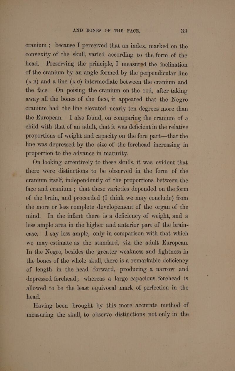 cranium ; because I perceived that an index, marked on the convexity of the skull, varied according to the form of the head. Preserving the principle, I measured the inclination of the cranium by an angle formed by the perpendicular line’ (A B) and a line (A C) intermediate between the cranium and the face. On poising the cranium on the rod, after taking away all the bones of the face, it appeared that the Negro cranium had the line elevated nearly ten degrees more than the European. I also found, on comparing the cranium of a child with that of an adult, that it was deficient in the relative proportions of weight and capacity on the fore part—that the line was depressed by the size of the forehead increasing in proportion to the advance in maturity. On looking attentively to these skulls, it was evident that there were distinctions to be observed in the form of the cranium itself, independently of the proportions between the face and cranium ; that these varieties depended on the form of the brain, and proceeded (I think we may conclude) from the more or less complete developement of the organ of the mind. In the infant there is a deficiency of weight, and a less ample area in the higher and anterior part of the brain- case. I say less ample, only in comparison with that which we may estimate as the standard, viz. the adult Huropean. In the Negro, besides the greater weakness and lightness in the bones of the whole skull, there is a remarkable deficiency of length in the head forward, producing a narrow and depressed forehead; whereas a large capacious forehead is allowed to be the least equivocal mark of perfection in the head. Having been brought by this more accurate method of measuring the skull, to observe distinctions not only in the