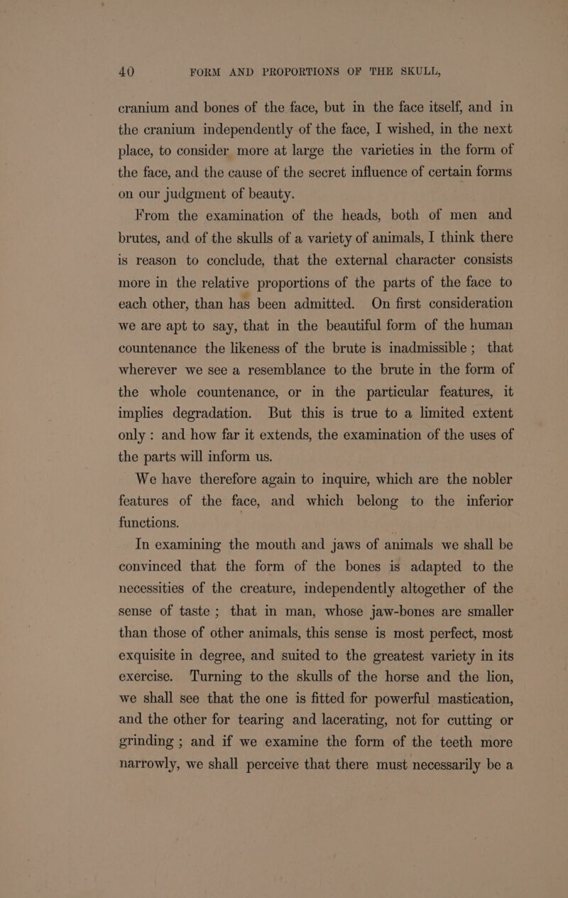 cranium and bones of the face, but in the face itself, and in the cranium independently of the face, I wished, in the next place, to consider more at large the varieties in the form of the face, and the cause of the secret influence of certain forms on our judgment of beauty. From the examination of the heads, both of men and brutes, and of the skulls of a variety of animals, I think there is reason to conclude, that the external character consists more in the relative proportions of the parts of the face to each other, than has been admitted. On first consideration we are apt to say, that in the beautiful form of the human countenance the likeness of the brute is inadmissible; that wherever we see a resemblance to the brute in the form of the whole countenance, or in the particular features, it implies degradation. But this is true to a limited extent only : and how far it extends, the examination of the uses of the parts will inform us. We have therefore again to inquire, which are the nobler features of the face, and which belong to the inferior functions. , In examining the mouth and jaws of animals we shall be convinced that the form of the bones is adapted to the necessities of the creature, independently altogether of the sense of taste; that in man, whose jaw-bones are smaller than those of other animals, this sense is most perfect, most exquisite in degree, and suited to the greatest variety in its exercise. Turning to the skulls of the horse and the lion, we shall see that the one is fitted for powerful mastication, and the other for tearing and lacerating, not for cutting or grinding ; and if we examine the form of the teeth more narrowly, we shall perceive that there must necessarily be a