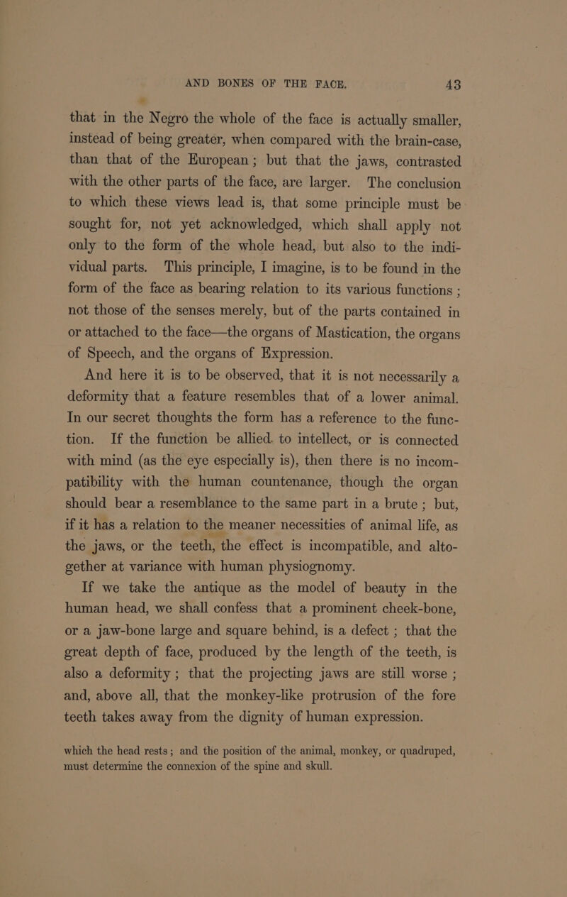 ” that in the Negro the whole of the face is actually smaller, instead of being greater, when compared with the brain-case, than that of the European; but that the jaws, contrasted with the other parts of the face, are larger. The conclusion to which these views lead is, that some principle must be sought for, not yet acknowledged, which shall apply not only to the form of the whole head, but also to the indi- vidual parts. This principle, I imagine, is to be found in the form of the face as bearing relation to its various functions ; not those of the senses merely, but of the parts contained in or attached to the face—the organs of Mastication, the organs of Speech, and the organs of Expression. And here it is to be observed, that it is not necessarily a deformity that a feature resembles that of a lower animal. In our secret thoughts the form has a reference to the func- tion. If the function be allied. to intellect, or is connected with mind (as the eye especially is), then there is no incom- patibility with the human countenance, though the organ should bear a resemblance to the same part in a brute ; but, if it has a relation to the meaner necessities of animal life, as the jaws, or the teeth, the effect. is incompatible, and alto- gether at variance with human physiognomy. If we take the antique as the model of beauty in the human head, we shall confess that a prominent cheek-bone, or a jaw-bone large and square behind, is a defect ; that the great depth of face, produced by the length of the teeth, is also a deformity ; that the projecting jaws are still worse ; and, above all, that the monkey-like protrusion of the fore teeth takes away from the dignity of human expression. which the head rests; and the position of the animal, monkey, or quadruped, must determine the connexion of the spine and skull.