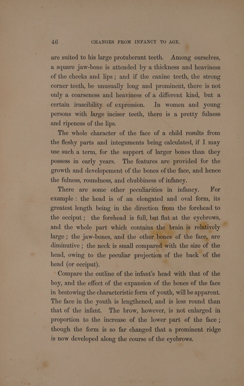 are suited to his large protuberant teeth. Among ourselves, a square jaw-bone is attended by a thickness and heaviness of the cheeks and lips; and if the canine teeth, the strong corner teeth, be unusually long and prominent, there is not only a coarseness and heaviness of a different kind, but a certain irascibility of expression. In women and young persons with large incisor teeth, there is a pretty fulness and ripeness of the lips. The whole character of the face of a child results from the fleshy parts and integuments being calculated, if 1 may use such a term, for the support of larger bones than they possess in early years. The features are provided for the growth and developement of the bones of the face, and hence the fulness, roundness, and chubbiness of infancy. There are some other peculiarities in infancy. For example : the head is of an elongated and oval form, its greatest length being in the direction from the forehead to the occiput; the forehead is full, but flat at the eyebrows, and the whole part which contains the brain is relatively ” large ; the jaw-bones, and the other bones of the face, are diminutive ; the neck is small compared ¥ with the size of the head, owing to the peculiar projection of the back of the head (or occiput). Compare the outline of the infant’s head with that of the boy, and the effect of the expansion of the bones of the face in bestowing the characteristic form of youth, will be apparent. The face in the youth is lengthened, and is less round than that of the infant. The brow, however, is not enlarged in proportion to the increase of the lower part of the face ; though the form is so far changed that a prominent ridge is now developed along the course of the eyebrows.