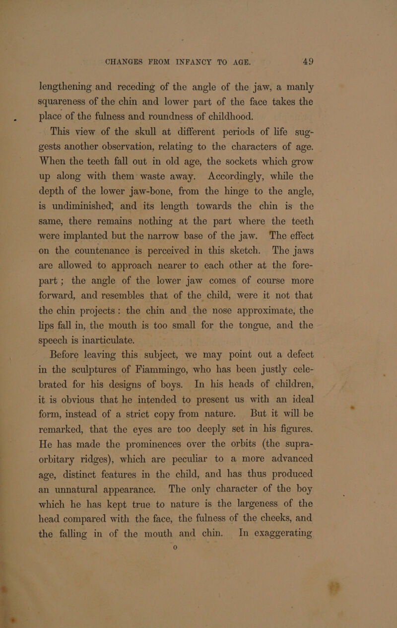 a ey ee a Paste iF lengthening and receding of the angle of the jaw, a manly squareness of the chin and lower part of the face takes the place of the fulness and roundness of childhood. This view of the skull at different periods of life sug- gests another observation, relating to the characters of age. When the teeth fall out in old age, the sockets which grow up along with them waste away. Accordingly, while the depth of the lower jaw-bone, from the hinge to the angle, is undiminished, and its length towards the chin is the same, there remains nothing at the part where the teeth were implanted but the narrow base of the jaw. The effect on the countenance is perceived in this sketch. The jaws are allowed to approach nearer to each other at the fore- part; the angle of the lower jaw comes of course more forward, and resembles that of the child, were it not that the chin projects: the chin and the nose approximate, the lips fall in, the mouth is too small for the tongue, and the speech is inarticulate. in the sculptures of Fiammingo, who has been justly cele- it. is obvious that he intended to present us with an ideal form, instead of a strict copy from nature. But it will be remarked, that the eyes are too deeply set in his figures. He has made the prominences over the orbits (the supra- orbitary ridges), which are peculiar to a more advanced age, distinct features in the child, and has thus produced an unnatural appearance. The only character of the boy which he has kept true to nature is the largeness of the head compared with the face, the fulness of the cheeks, and the falling in of the mouth and chin. In exaggerating 0 ?