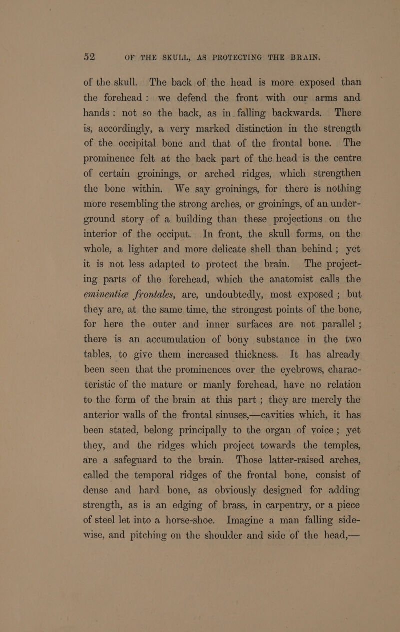 of the skull. The back of the head is more exposed than the forehead: we defend the front with our arms and hands: not so the back, as in. falling backwards. There is, accordingly, a very marked distinction in the strength of the occipital bone and that of the frontal bone. The prominence felt at the back part of the head is the centre of certain groinings, or arched ridges, which strengthen the bone within. We say groinings, for there is nothing more resembling the strong arches, or groinings, of an under- ground story of a building than these projections on the interior of the occiput. In front, the skull forms, on the whole, a lighter and more delicate shell than behind ; yet it is not less adapted to protect the brain. The project- ing parts of the forehead, which the anatomist calls the eminenti@a frontales, are, undoubtedly, most exposed ; but they are, at. the same time, the strongest points of the bone, for here the outer and inner surfaces are not parallel ; there is an accumulation of bony substance in the two tables, to give them increased thickness. It has already been seen that the prominences over the eyebrows, charac- teristic of the mature or manly forehead, have no relation to the form of the brain at this part ; they are merely the anterior walls of the frontal sinuses,—cavities which, it has been stated, belong principally to the organ of voice; yet they, and the ridges which project towards the temples, are a safeguard to the brain. Those latter-raised arches, called the temporal ridges of the frontal bone, consist of dense and hard bone, as obviously designed for adding strength, as is an edging of brass, in carpentry, or a piece of steel let into a horse-shoe. Imagine a man falling side- wise, and pitching on the shoulder and side of the head,—