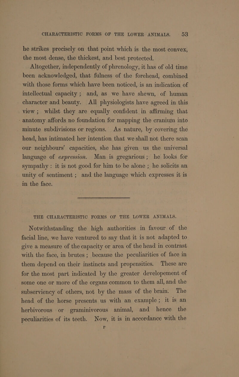 he strikes precisely on that point which is the most convex, the most dense, the thickest, and best protected. Altogether, independently of phrenology, it has of old time been acknowledged, that fulness of the forehead, combined with those forms which have been noticed, is an indication of intellectual capacity ; and, as we have shewn, of human character and beauty. All physiologists have agreed in this view ; whilst they are equally confident in affirming that - anatomy affords no foundation for mapping the cranium into minute subdivisions or regions. As nature, by covering the head, has intimated her intention that we shall not there scan our neighbours’ capacities, she has given us the universal language of ewpression. Man is gregarious; he looks for sympathy : it is not good for him to be alone ; he solicits an unity of sentiment ; and the language which expresses it is in the face. THE CHARACTERISTIC FORMS OF THE LOWER ANIMALS. Notwithstanding the high authorities in favour of the facial line, we have ventured to say that it is not adapted to give a measure of the capacity or area of the head in contrast with the face, in brutes ; because the peculiarities of face in them depend on their instincts and propensities. These are for the most part indicated by the greater developement of some one or more of the organs common to them all, and the subserviency of others, not by the mass of the brain. The head of the horse presents us with an example; it is an herbivorous or graminivorous animal, and hence the peculiarities of its teeth. Now, it is in accordance with the | Ee