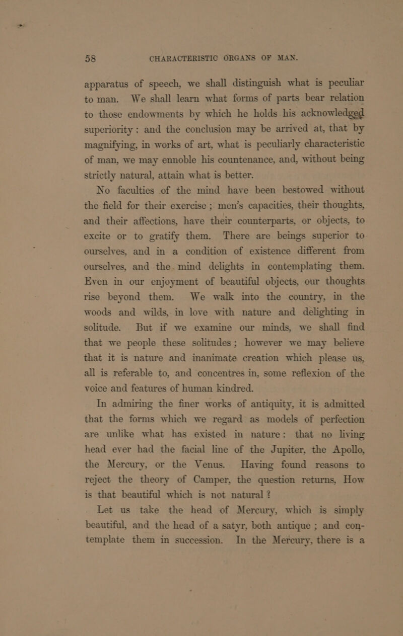 apparatus of speech, we shall distinguish what is peculiar to man. We shall learn what forms of parts bear relation to those endowments by which he holds his acknowledged superiority : and the conclusion may be arrived at, that by magnifying, in works of art, what is peculiarly characteristic of man, we may ennoble his countenance, and, without bemg strictly natural, attain what is better. No faculties of the mind have been bestowed without the field for their exercise ; men’s capacities, their thoughts, and their affections, have their counterparts, or objects, to excite or to gratify them. There are beings superior to ourselyes, and in a condition of existence different from ourselves, and the.mind delights in contemplating them. Even in our enjoyment of beautiful objects, our thoughts rise beyond them. We walk into the country, im the woods and wilds, in love with nature and delightmg in solitude. But if we examine our minds, we shall find that we people these solitudes; however we may believe that it is nature and imanimate creation which please us, all is referable to, and concentres in, some reflexion of the voice and features of human kindred. In admiring the finer works of antiquity, it is admitted © that the forms which we regard as models of perfection are unlike what has existed in nature: that no living head ever had the facial line of the Jupiter, the Apollo, the Mercury, or the Venus. Having found reasons to reject the theory of Camper, the question returns, How is that beautiful which is not natural ? Let us take the head of Mercury, which is simply beautiful, and the head of a satyr, both antique ; and con- template them in succession. In the Mercury, there is a