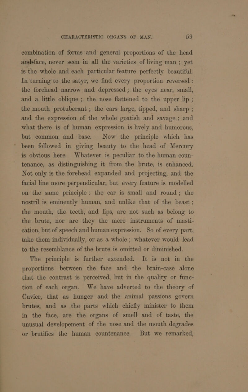 combination of forms and general proportions of the head ancdsface, never seen in all the varieties of living man ; yet is the whole and each particular feature perfectly beautiful. In turning to the satyr, we find every proportion reversed : _ the forehead narrow and depressed; the eyes near, small, and a little oblique; the nose flattened to the upper lip ; the mouth protuberant ; the ears large, tipped, and sharp ; and the expression of the whole goatish and savage ; and what there is of human expression is lively and humorous, but common and base. Now the principle which has been followed in giving beauty to the head of Mercury is obvious here. Whatever is peculiar to the human coun- tenance, as distinguishing it from the brute, is enhanced. Not only is the forehead expanded and projecting, and the facial line more perpendicular, but every feature is modelled on the same principle: the ear is small and round; the nostril is eminently human, and unlike that of the beast ; the mouth, the teeth, and lips, are not such as belong to the brute, nor are they the mere instruments of masti- cation, but of speech and human expression. So of every part, take them individually, or as a whole; whatever would lead to the resemblance of the brute is omitted or diminished. The principle is further extended. It is not im the proportions between the face and the brain-case alone that the contrast is perceived, but in the quality or func- tion of each organ. We have adverted to the theory of Cuvier, that as hunger and the animal passions govern brutes, and as the parts which chiefly minister to them in the face, are the organs of smell and of taste, the unusual developement of the nose and the mouth degrades or brutifies the human countenance. But we remarked,