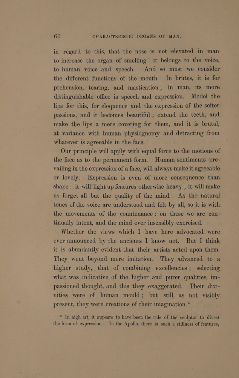 in regard to this, that the nose is not elevated in man to increase the organ of smelling: it belongs to the voice, — to human voice and speech. And so must we consider the different functions of the mouth. In brutes, it is for prehension, tearing, and mastication; in man, its more distinguishable office is speech and expression. Model the lips for this, for eloquence and the expression of the softer passions, and it becomes beautiful ; extend the teeth, and make the lips a mere covering for them, and it is brutal, at variance with human physiognomy and detracting from whatever is agreeable in the face. Our principle will apply with equal force to the motions of the face as to the permanent form. Human sentiments pre- vailing in the expression of a face, will always make it agreeable or lovely. Expression is even of more consequence than shape: it will light up features otherwise heavy ; it will make us forget all but the quality of the mind. As the natural tones of the voice are understood and felt by all, so it is with the movements of the countenance: on these we are con- tinually intent, and the mind ever insensibly exercised. Whether the views which I have here advocated were ever announced by the ancients I know not. But I think it is abundantly evident that their artists acted upon them. They went beyond mere imitation. They advanced to a higher study, that of combining excellencies ; selecting what was indicative of the higher and purer qualities, im- passioned thought, and this they exaggerated. Their divi- nities were of human mould; but still, as not visibly present, they were creations of their imagination.* * In high art, it appears to have been the rule of the sculptor to divest the form of expression. In the Apollo, there is such a stillness of features,