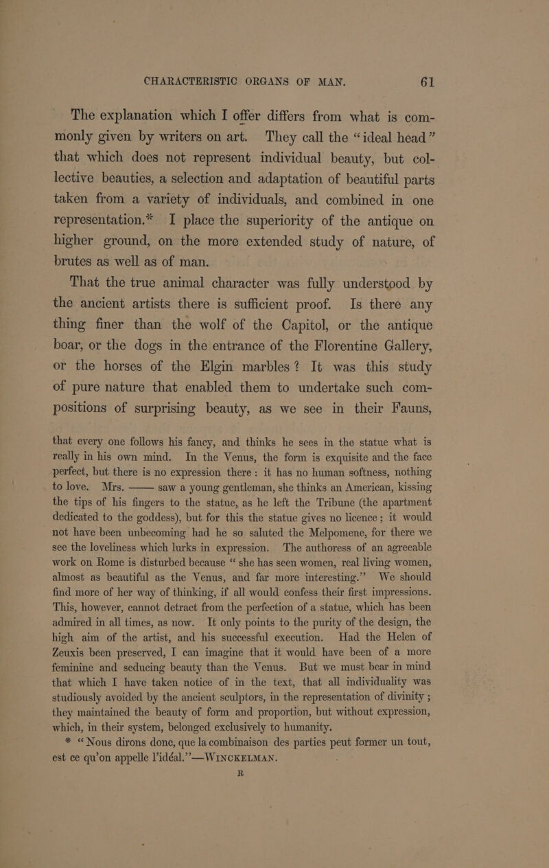 The explanation which I offer differs from what is com- monly given by writers on art. They call the “ideal head” that which does not represent individual beauty, but col- lective beauties, a selection and adaptation of beautiful parts taken from a variety of individuals, and combined in one representation.* I place the superiority of the antique on higher ground, on the more extended study of nature, of brutes as well as of man. That the true animal character was fully understood. by the ancient artists there is sufficient proof. Is there any thing finer than the wolf of the Capitol, or the antique boar, or the dogs in the entrance of the Florentine Gallery, or the horses of the Elgin marbles? It was this study of pure nature that enabled them to undertake such com- positions of surprising beauty, as we see in their Fauns, that every one follows his fancy, and thinks he sees in the statue what is really in his own mind. In the Venus, the form is exquisite and the face perfect, but there is no expression there: it has no human softness, nothing to love. Mrs. saw a young gentleman, she thinks an American, kissing the tips of his fingers to the statue, as he left the Tribune (the apartment dedicated to the goddess), but for this the statue gives no licence; it would not have been unbecoming had he so saluted the Melpomene, for there we see the loveliness which lurks in expression. The authoress of an agreeable work on Rome is disturbed because “ she has seen women, real living women, almost as beautiful as the Venus, and far more interesting.” We should find more of her way of thinking, if all would confess their first impressions. This, however, cannot detract from the perfection of a statue, which has been admired in all times, as now. It only points to the purity of the design, the high aim of the artist, and his successful execution. Had the Helen of Zeuxis been preserved, I can imagine that it would have been of a more feminine and seducing beauty than the Venus. But we must bear in mind that which I have taken notice of in the text, that all individuality was studiously avoided by the ancient sculptors, in the representation of divinity ; they maintained the beauty of form and proportion, but without expression, which, in their system, belonged exclusively to humanity. * “Nous dirons done, que la combinaison des parties peut former un tout, est ce qu’on appelle lidéal.” —WINCKELMAN. R