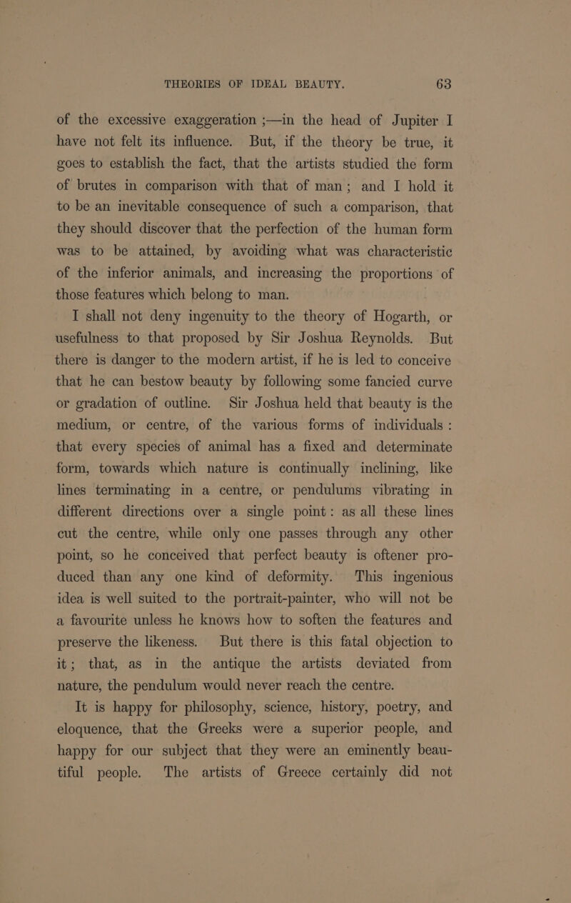 of the excessive exaggeration ;—in the head of Jupiter I have not felt its influence. But, if the theory be true, it goes to establish the fact, that the artists studied the form of brutes in comparison with that of man; and I hold it to be an inevitable consequence of such a comparison, that they should discover that the perfection of the human form was to be attained, by avoiding what was characteristic of the inferior animals, and increasing the proportions of those features which belong to man. I shall not deny ingenuity to the theory of Hogarth, or usefulness to that proposed by Sir Joshua Reynolds. But there is danger to the modern artist, if he is led to conceive that he can bestow beauty by following some fancied curve or gradation of outline. Sir Joshua held that beauty is the medium, or centre, of the various forms of individuals : that every species of animal has a fixed and determinate _ form, towards which nature is continually inclining, like lines terminating in a centre, or pendulums vibrating in different directions over a single point: as all these lines cut the centre, while only one passes through any other point, so he conceived that perfect beauty is oftener pro- duced than any one kind of deformity. This ingenious idea is well suited to the portrait-painter, who will not be a favourite unless he knows how to soften the features and preserve the likeness. But there is this fatal objection to it; that, as in the antique the artists deviated from nature, the pendulum would never reach the centre. It is happy for philosophy, science, history, poetry, and eloquence, that the Greeks were a superior people, and happy for our subject that they were an eminently beau- tiful people. The artists of Greece certainly did not