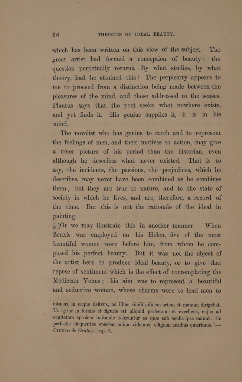 which has been written on this view of the subject. The great artist had formed a conception of beauty: the question perpetually returns, By what studies, by what - theory, had he attained this? The perplexity appears to me to proceed from a distinction being made between the pleasures of the mind, and those addressed to the senses. Plautus says that the poet seeks what nowhere exists, and yet finds it. His genius supplies it, it is in his mind. The novelist who has genius to catch and to represent the feelings of men, and their motives to action, may give a truer picture of his period than the historian, even although he describes what never existed. That is to say, the incidents, the passions, the prejudices, which he describes, may never have been combined as he combines them; but they are true to nature, and to the state of society in which he lives, and are, therefore, a record of the time. But this is not the rationale of the ideal in painting. ». Or we may illustrate this in another manner. When Zeuxis was employed on his Helen, five of the most beautiful women were before him, from whom he com- posed his perfect beauty. But it was not the object of the artist here to produce ideal beauty, or to give that repose of sentiment which is the effect of contemplating the Medicean Venus; his aim was to represent a_ beautiful and seductive woman, whose charms were to lead men to intuens, in eaque defixus, ad illius similitudinem artem et manum dirigebat. Ut igitur in formis et figuris est aliquid perfectum et excellens, cujus ad cogitatam speciem imitando referuntur ea que sub oculis ipsa cadunt: sic perfectae eloquentise speciem animo videmus, effigiem auribus querimus.”— Cicrro de Oratore, cap. 2.