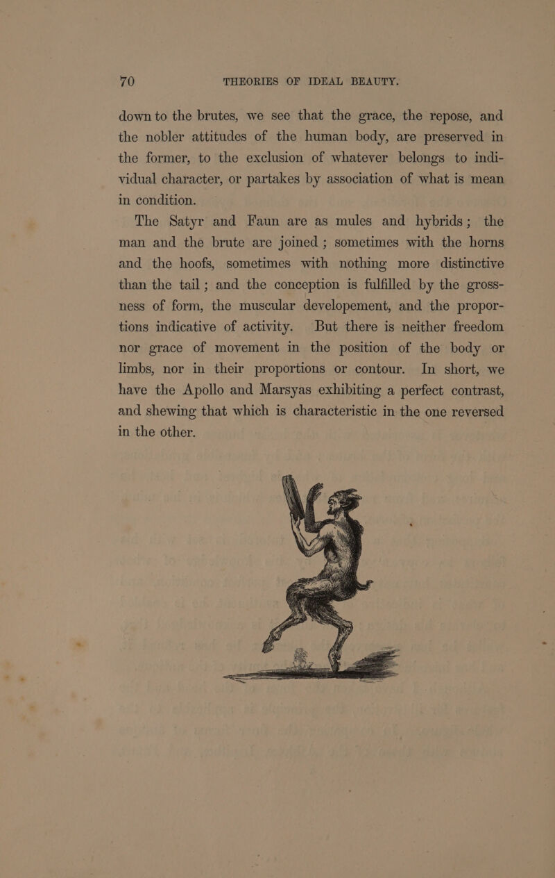 down to the brutes, we see that the grace, the repose, and the nobler attitudes of the human body, are preserved in the former, to the exclusion of whatever belongs to indi- vidual character, or partakes by association of what is mean in condition. The Satyr and Faun are as mules and hybrids; the man and the brute are joined ; sometimes with the horns and the hoofs, sometimes with nothing more distinctive than the tail; and the conception is fulfilled by the gross- ness of form, the muscular developement, and the propor- tions indicative of activity. But there is neither freedom nor grace of movement in the position of the body or limbs, nor in their proportions or contour. In short, we have the Apollo and Marsyas exhibiting a perfect contrast, and shewing that which is characteristic in the one reversed in the other. : |