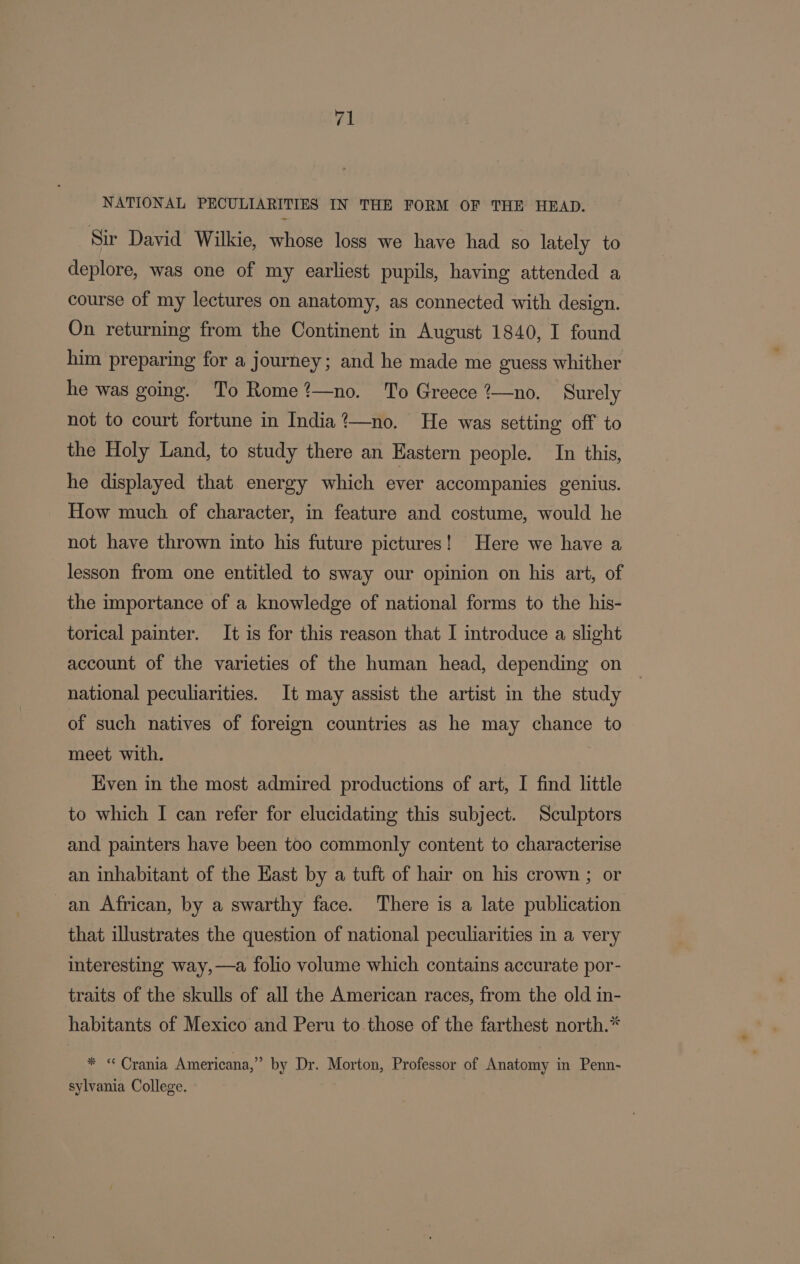 ra NATIONAL PECULIARITIES IN THE FORM OF THE HEAD. Sir David Wilkie, whose loss we have had so lately to deplore, was one of my earliest pupils, having attended a course of my lectures on anatomy, as connected with design. On returning from the Continent in August 1840, I found him preparing for a journey; and he made me guess whither he was going. To Rome?—no. To Greece ?—no. Surely not to court fortune in India?’—no. He was setting off to the Holy Land, to study there an Eastern people. In this, he displayed that energy which ever accompanies genius. How much of character, in feature and costume, would he not have thrown into his future pictures! Here we have a lesson from one entitled to sway our opinion on his art, of the importance of a knowledge of national forms to the his- torical painter. It is for this reason that I introduce a slight account of the varieties of the human head, depending on national peculiarities. It may assist the artist in the study of such natives of foreign countries as he may chance to meet with. ) Kiven in the most admired productions of art, I find little to which I can refer for elucidating this subject. Sculptors and painters have been too commonly content to characterise an inhabitant of the Hast by a tuft of hair on his crown ; or an African, by a swarthy face. There is a late publication that illustrates the question of national peculiarities in a very interesting way,—a folio volume which contains accurate por- traits of the skulls of all the American races, from the old in- habitants of Mexico and Peru to those of the farthest north.* * “ Crania Americana,” by Dr. Morton, Professor of Anatomy in Penn- sylvania College.