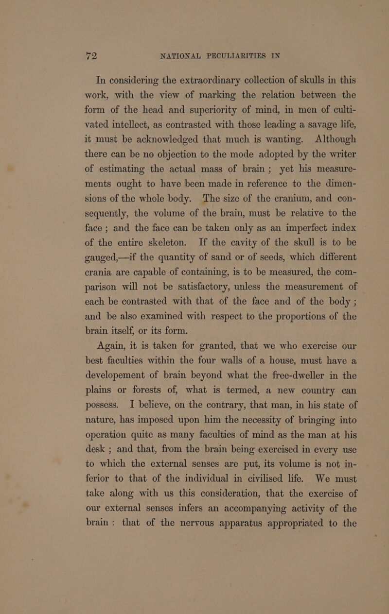 In considering the extraordinary collection of skulls in this work, with the view of marking the relation between the form of the head and superiority of mind, in men of culti- vated intellect, as contrasted with those leading a savage life, it must be acknowledged that much is wanting. Although there can be no objection to the mode adopted by the writer of estimating the actual mass of brain; yet his measure- ments ought to have been made in reference to the dimen- sions of the whole body. The size of the cranium, and con- sequently, the volume of the brain, must be relative to the face ; and the face can be taken only as an imperfect index of the entire skeleton. If the cavity of the skull is to be gauged,—if the quantity of sand or of seeds, which different crania are capable of containing, is to be measured, the com- parison will not be satisfactory, unless the measurement of each be contrasted with that of the face and of the body ; and be also examined with respect to the proportions of the brain itself, or its form. Again, it is taken for granted, that we who exercise our best faculties within the four walls of a house, must have a developement of brain beyond what the free-dweller in the plains or forests of, what is termed, a new country can possess. I believe, on the contrary, that man, in his state of nature, has imposed upon him the necessity of bringing into operation quite as many faculties of mind as the man at his desk ; and that, from the brain being exercised in every use to which the external senses are put, its volume is not in- ferior to that of the individual in civilised life. We must take along with us this consideration, that the exercise of our external senses infers an accompanying activity of the brain: that of the nervous apparatus appropriated to the
