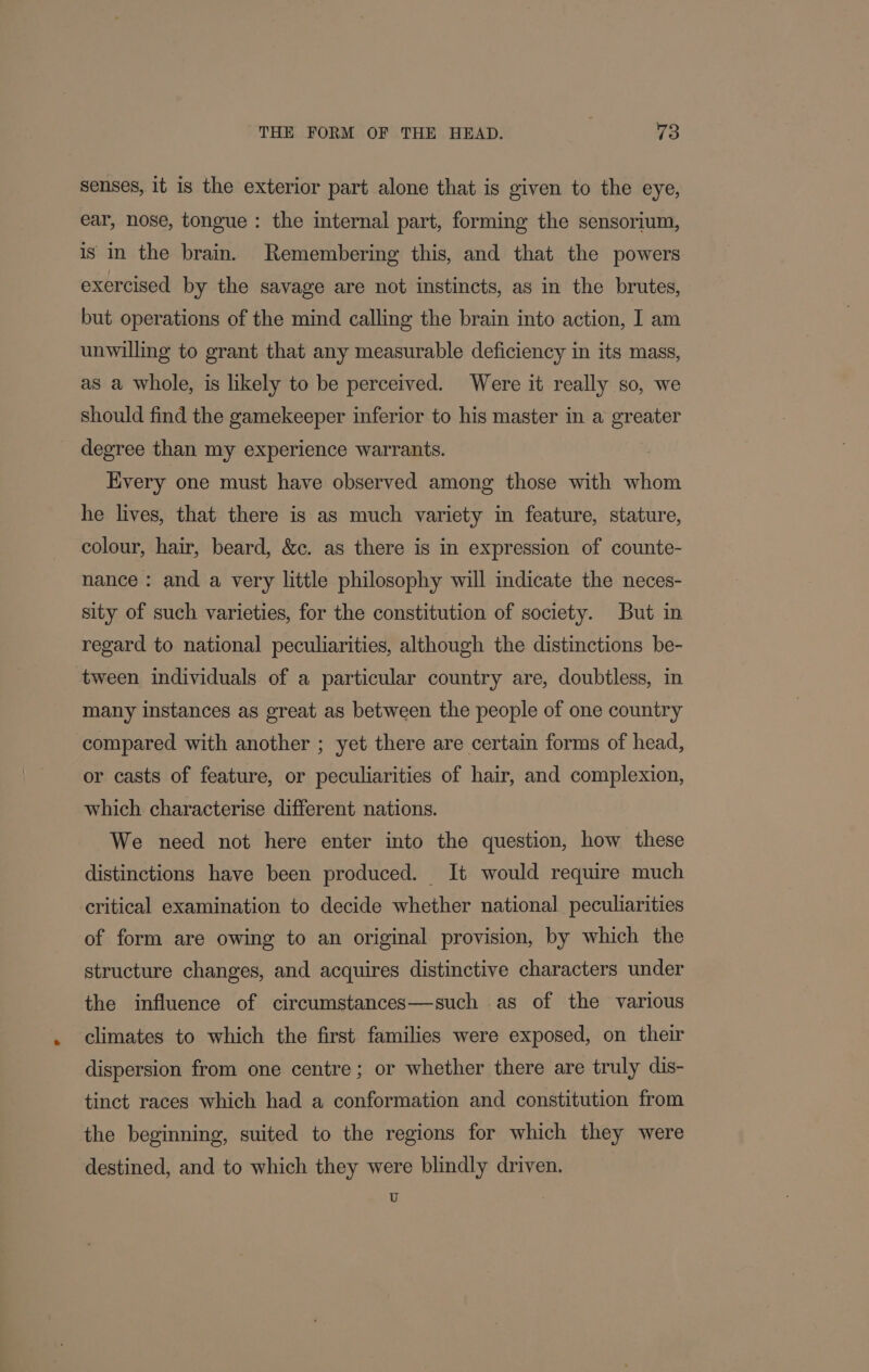 senses, 1t is the exterior part alone that is given to the eye, ear, nose, tongue: the internal part, forming the sensorium, is in the brain. Remembering this, and that the powers exercised by the savage are not instincts, as in the brutes, but operations of the mind calling the brain into action, I am unwilling to grant that any measurable deficiency in its mass, as a whole, is likely to be perceived. Were it really so, we should find the gamekeeper inferior to his master in a greater degree than my experience warrants. Every one must have observed among those with whom he lives, that there is as much variety in feature, stature, colour, hair, beard, &amp;c. as there is in expression of counte- nance : and a very little philosophy will indicate the neces- sity of such varieties, for the constitution of society. But in regard to national peculiarities, although the distinctions be- tween individuals of a particular country are, doubtless, in many instances as great as between the people of one country compared with another ; yet there are certain forms of head, or casts of feature, or peculiarities of hair, and complexion, which characterise different nations. We need not here enter into the question, how these distinctions have been produced. It would require much critical examination to decide whether national. peculiarities of form are owing to an original provision, by which the structure changes, and acquires distinctive characters under the influence of circumstances—such as of the various climates to which the first families were exposed, on their dispersion from one centre; or whether there are truly dis- tinct races which had a conformation and constitution from the beginning, suited to the regions for which they were destined, and to which they were blindly driven. U -