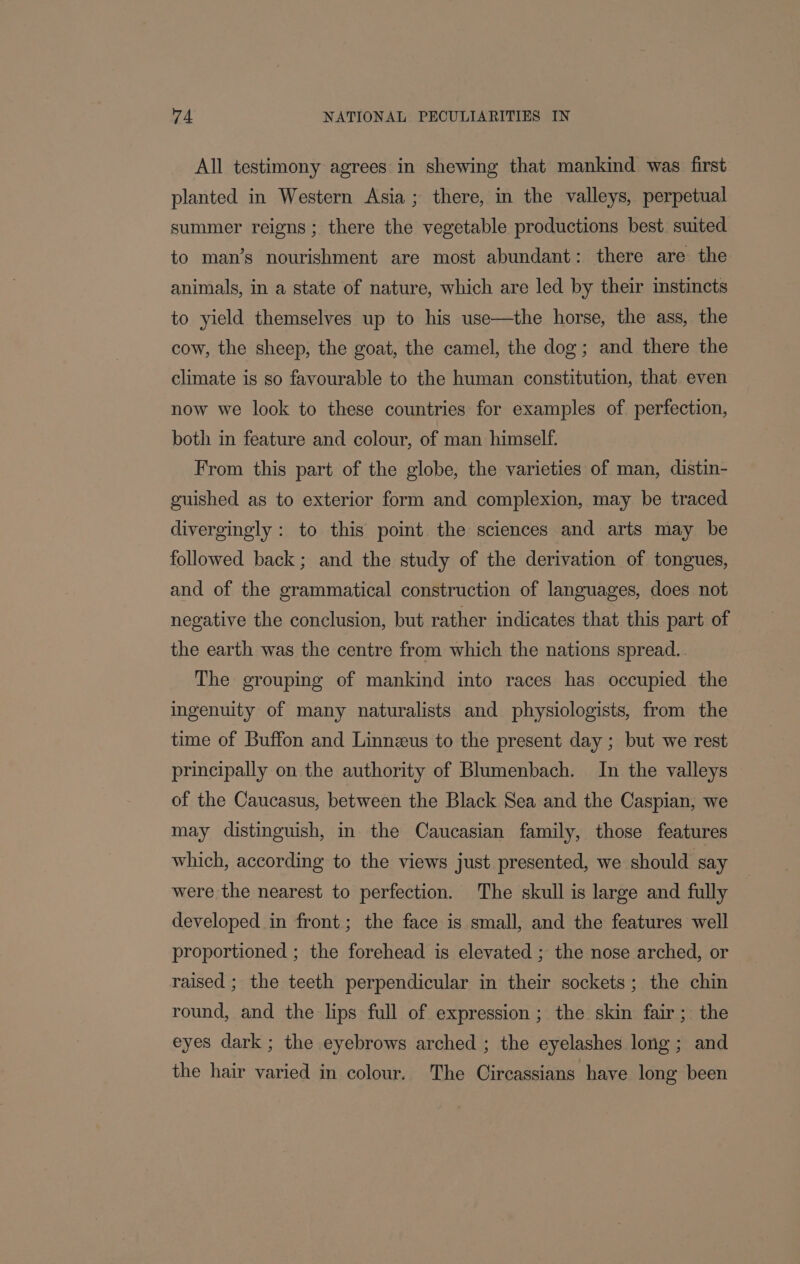 All testimony agrees in shewing that mankind was first planted in Western Asia; there, in the valleys, perpetual summer reigns; there the vegetable productions best suited to man’s nourishment are most abundant: there are the animals, in a state of nature, which are led by their instincts to yield themselves up to his use—the horse, the ass, the cow, the sheep, the goat, the camel, the dog; and there the climate is so favourable to the human constitution, that even now we look to these countries for examples of perfection, both in feature and colour, of man himself. From this part of the globe, the varieties of man, distin- guished as to exterior form and complexion, may be traced divergingly : to this point the sciences and arts may be followed back; and the study of the derivation of tongues, and of the grammatical construction of languages, does not negative the conclusion, but rather indicates that this part of the earth was the centre from which the nations spread. The grouping of mankind into races has occupied the ingenuity of many naturalists and physiologists, from the time of Buffon and Linnzeus to the present day ; but we rest principally on the authority of Blumenbach. In the valleys of the Caucasus, between the Black Sea and the Caspian, we may distinguish, in the Caucasian family, those features which, according to the views just presented, we should say were the nearest to perfection. The skull is large and fully developed in front; the face is small, and the features well proportioned ; the forehead is elevated ; the nose arched, or raised ; the teeth perpendicular in their sockets; the chin round, and the lips full of expression ; the skin fair; the eyes dark ; the eyebrows arched ; the eyelashes long; and the hair varied in colour. The Circassians have long been